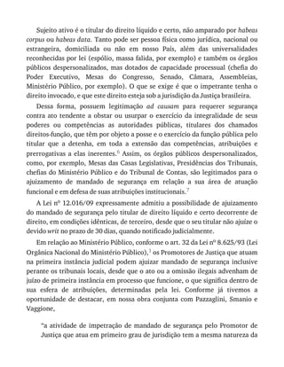 Sujeito	ativo	é	o	titular	do	direito	líquido	e	certo,	não	amparado	por	habeas
corpus	ou	habeas	data.	Tanto	pode	ser	pessoa	física	como	jurídica,	nacional	ou
estrangeira,	 domiciliada	 ou	 não	 em	 nosso	 País,	 além	 das	 universalidades
reconhecidas	por	lei	(espólio,	massa	falida,	por	exemplo)	e	também	os	órgãos
públicos	despersonalizados,	mas	dotados	de	capacidade	processual	(chefia	do
Poder	 Executivo,	 Mesas	 do	 Congresso,	 Senado,	 Câmara,	 Assembleias,
Ministério	Público,	por	exemplo).	O	que	se	exige	é	que	o	impetrante	tenha	o
direito	invocado,	e	que	este	direito	esteja	sob	a	jurisdição	da	Justiça	brasileira.
Dessa	 forma,	 possuem	 legitimação	 ad	 causam	 para	 requerer	 segurança
contra	 ato	 tendente	 a	 obstar	 ou	 usurpar	 o	 exercício	 da	 integralidade	 de	 seus
poderes	 ou	 competências	 as	 autoridades	 públicas,	 titulares	 dos	 chamados
direitos-função,	que	têm	por	objeto	a	posse	e	o	exercício	da	função	pública	pelo
titular	 que	 a	 detenha,	 em	 toda	 a	 extensão	 das	 competências,	 atribuições	 e
prerrogativas	 a	 elas	 inerentes.6	 Assim,	 os	 órgãos	 públicos	 despersonalizados,
como,	por	exemplo,	Mesas	das	Casas	Legislativas,	Presidências	dos	Tribunais,
chefias	do	Ministério	Público	e	do	Tribunal	de	Contas,	são	legitimados	para	o
ajuizamento	 de	 mandado	 de	 segurança	 em	 relação	 a	 sua	 área	 de	 atuação
funcional	e	em	defesa	de	suas	atribuições	institucionais.7
A	Lei	no	12.016/09	expressamente	admitiu	a	possibilidade	de	ajuizamento
do	mandado	de	segurança	pelo	titular	de	direito	líquido	e	certo	decorrente	de
direito,	em	condições	idênticas,	de	terceiro,	desde	que	o	seu	titular	não	ajuíze	o
devido	writ	no	prazo	de	30	dias,	quando	notificado	judicialmente.
Em	relação	ao	Ministério	Público,	conforme	o	art.	32	da	Lei	no	8.625/93	(Lei
Orgânica	Nacional	do	Ministério	Público),1	os	Promotores	de	Justiça	que	atuam
na	 primeira	 instância	 judicial	 podem	 ajuizar	 mandado	 de	 segurança	 inclusive
perante	os	tribunais	locais,	desde	que	o	ato	ou	a	omissão	ilegais	advenham	de
juízo	de	primeira	instância	em	processo	que	funcione,	o	que	significa	dentro	de
sua	 esfera	 de	 atribuições,	 determinadas	 pela	 lei.	 Conforme	 já	 tivemos	 a
oportunidade	 de	 destacar,	 em	 nossa	 obra	 conjunta	 com	 Pazzaglini,	 Smanio	 e
Vaggione,
“a	 atividade	 de	 impetração	 de	 mandado	 de	 segurança	 pelo	 Promotor	 de
Justiça	que	atua	em	primeiro	grau	de	jurisdição	tem	a	mesma	natureza	da
 