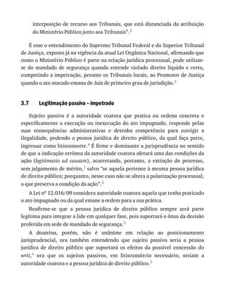 3.7
interposição	de	recurso	aos	Tribunais,	que	está	distanciada	da	atribuição
do	Ministério	Público	junto	aos	Tribunais”.2
É	esse	o	entendimento	do	Supremo	Tribunal	Federal	e	do	Superior	Tribunal
de	Justiça,	exposto	já	na	vigência	da	atual	Lei	Orgânica	Nacional,	afirmando	que
como	o	Ministério	Público	é	parte	na	relação	jurídica	processual,	pode	utilizar-
se	do	mandado	de	segurança	quando	entende	violado	direito	líquido	e	certo,
competindo	a	impetração,	perante	os	Tribunais	locais,	ao	Promotor	de	Justiça
quando	o	ato	atacado	emana	de	Juiz	de	primeiro	grau	de	jurisdição.3
Legitimação	passiva	–	impetrado
Sujeito	 passivo	 é	 a	 autoridade	 coatora	 que	 pratica	 ou	 ordena	 concreta	 e
especificamente	a	execução	ou	inexecução	do	ato	impugnado,	responde	pelas
suas	 consequências	 administrativas	 e	 detenha	 competência	 para	 corrigir	 a
ilegalidade,	 podendo	 a	 pessoa	 jurídica	 de	 direito	 público,	 da	 qual	 faça	 parte,
ingressar	como	litisconsorte.4	É	firme	e	dominante	a	jurisprudência	no	sentido
de	que	a	indicação	errônea	da	autoridade	coatora	afetará	uma	das	condições	da
ação	(legitimatio	 ad	 causam),	 acarretando,	 portanto,	 a	 extinção	 do	 processo,
sem	julgamento	de	mérito,1	salvo	“se	aquela	pertence	à	mesma	pessoa	jurídica
de	direito	público;	porquanto,	nesse	caso	não	se	altera	a	polarização	processual,
o	que	preserva	a	condição	da	ação”.2
A	Lei	no	12.016/09	considera	autoridade	coatora	aquela	que	tenha	praticado
o	ato	impugnado	ou	da	qual	emane	a	ordem	para	a	sua	prática.
Reafirme-se	 que	 a	 pessoa	 jurídica	 de	 direito	 público	 sempre	 será	 parte
legítima	para	integrar	a	lide	em	qualquer	fase,	pois	suportará	o	ônus	da	decisão
proferida	em	sede	de	mandado	de	segurança.3
A	 doutrina,	 porém,	 não	 é	 unânime	 em	 relação	 ao	 posicionamento
jurisprudencial,	 ora	 também	 entendendo	 que	 sujeito	 passivo	 seria	 a	 pessoa
jurídica	 de	 direito	 público	 que	 suportará	 os	 efeitos	 da	 possível	 concessão	 do
writ,4	 ora	 que	 os	 sujeitos	 passivos,	 em	 litisconsórcio	 necessário,	 seriam	 a
autoridade	coatora	e	a	pessoa	jurídica	de	direito	público.5
 