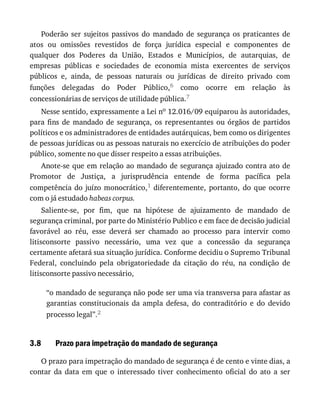 3.8
Poderão	 ser	 sujeitos	 passivos	 do	 mandado	 de	 segurança	 os	 praticantes	 de
atos	 ou	 omissões	 revestidos	 de	 força	 jurídica	 especial	 e	 componentes	 de
qualquer	 dos	 Poderes	 da	 União,	 Estados	 e	 Municípios,	 de	 autarquias,	 de
empresas	 públicas	 e	 sociedades	 de	 economia	 mista	 exercentes	 de	 serviços
públicos	 e,	 ainda,	 de	 pessoas	 naturais	 ou	 jurídicas	 de	 direito	 privado	 com
funções	 delegadas	 do	 Poder	 Público,6	 como	 ocorre	 em	 relação	 às
concessionárias	de	serviços	de	utilidade	pública.7
Nesse	sentido,	expressamente	a	Lei	no	12.016/09	equiparou	às	autoridades,
para	 fins	 de	 mandado	 de	 segurança,	 os	 representantes	 ou	 órgãos	 de	 partidos
políticos	e	os	administradores	de	entidades	autárquicas,	bem	como	os	dirigentes
de	pessoas	jurídicas	ou	as	pessoas	naturais	no	exercício	de	atribuições	do	poder
público,	somente	no	que	disser	respeito	a	essas	atribuições.
Anote-se	que	em	relação	ao	mandado	de	segurança	ajuizado	contra	ato	de
Promotor	 de	 Justiça,	 a	 jurisprudência	 entende	 de	 forma	 pacífica	 pela
competência	do	juízo	monocrático,1	 diferentemente,	 portanto,	 do	 que	 ocorre
com	o	já	estudado	habeas	corpus.
Saliente-se,	 por	 fim,	 que	 na	 hipótese	 de	 ajuizamento	 de	 mandado	 de
segurança	criminal,	por	parte	do	Ministério	Publico	e	em	face	de	decisão	judicial
favorável	 ao	 réu,	 esse	 deverá	 ser	 chamado	 ao	 processo	 para	 intervir	 como
litisconsorte	 passivo	 necessário,	 uma	 vez	 que	 a	 concessão	 da	 segurança
certamente	afetará	sua	situação	jurídica.	Conforme	decidiu	o	Supremo	Tribunal
Federal,	 concluindo	 pela	 obrigatoriedade	 da	 citação	 do	 réu,	 na	 condição	 de
litisconsorte	passivo	necessário,
“o	mandado	de	segurança	não	pode	ser	uma	via	transversa	para	afastar	as
garantias	 constitucionais	 da	 ampla	 defesa,	 do	 contraditório	 e	 do	 devido
processo	legal”.2
Prazo	para	impetração	do	mandado	de	segurança
O	prazo	para	impetração	do	mandado	de	segurança	é	de	cento	e	vinte	dias,	a
contar	 da	 data	 em	 que	 o	 interessado	 tiver	 conhecimento	 oficial	 do	 ato	 a	 ser
 