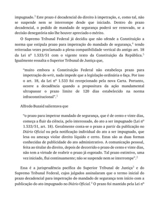 impugnado.3	Este	prazo	é	decadencial	do	direito	à	impetração,	e,	como	tal,	não
se	 suspende	 nem	 se	 interrompe	 desde	 que	 iniciado.	 Dentro	 do	 prazo
decadencial,	 o	 pedido	 de	 mandado	 de	 segurança	 poderá	 ser	 renovado,	 se	 a
decisão	denegatória	não	lhe	houver	apreciado	o	mérito.
O	 Supremo	 Tribunal	 Federal	 já	 decidiu	 que	 não	 ofende	 a	 Constituição	 a
norma	que	estipula	prazo	para	impetração	do	mandado	de	segurança,4	 tendo
reiteradas	vezes	proclamado	a	plena	compatibilidade	vertical	do	antigo	art.	18
da	 Lei	 no	 1.533/51	 com	 o	 vigente	 texto	 da	 Constituição	 da	 República.5
Igualmente	ressalta	o	Superior	Tribunal	de	Justiça	que,
“muito	 embora	 a	 Constituição	 Federal	 não	 estabeleça	 prazo	 para
impetração	do	writ,	nada	impede	que	a	legislação	ordinária	o	faça.	Por	isso
o	 art.	 18,	 da	 Lei	 no	 1.533	 foi	 recepcionado	 pela	 nova	 Carta.	 Portanto,
ocorre	 a	 decadência	 quando	 a	 propositura	 da	 ação	 mandamental
ultrapassar	 o	 prazo	 limite	 de	 120	 dias	 estabelecido	 na	 norma
infraconstitucional”.1
Alfredo	Buzaid	salientava	que
“o	prazo	para	impetrar	mandado	de	segurança,	que	é	de	cento	e	vinte	dias,
começa	a	fluir	da	ciência,	pelo	interessado,	do	ato	a	ser	impugnado	(Lei	no
1.533/51,	art.	18).	Geralmente	conta-se	o	prazo	a	partir	da	publicação	no
Diário	Oficial	ou	pela	notificação	individual	do	ato	a	ser	impugnado,	que
lesa	 ou	 ameaça	 violar	 direito	 líquido	 e	 certo.	 Estas	 são	 as	 duas	 formas
conhecidas	de	publicidade	do	ato	administrativo.	A	comunicação	pessoal,
feita	ao	titular	do	direito,	depois	de	decorrido	o	prazo	de	cento	e	vinte	dias,
não	tem	a	virtude	de	reabrir	o	prazo	já	esgotado.	Tal	prazo	extintivo,	uma
vez	iniciado,	flui	continuamente;	não	se	suspende	nem	se	interrompe”.2
Essa	 é	 a	 jurisprudência	 pacífica	 do	 Superior	 Tribunal	 de	 Justiça3	 e	 do
Supremo	Tribunal	Federal,	cujos	julgados	assinalaram	que	o	termo	inicial	do
prazo	decadencial	para	impetração	do	mandado	de	segurança	tem	início	com	a
publicação	do	ato	impugnado	no	Diário	Oficial.4	O	prazo	foi	mantido	pela	Lei	no
 