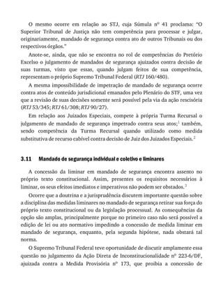 3.11
O	 mesmo	 ocorre	 em	 relação	 ao	 STJ,	 cuja	 Súmula	 no	 41	 proclama:	 “O
Superior	 Tribunal	 de	 Justiça	 não	 tem	 competência	 para	 processar	 e	 julgar,
originariamente,	mandado	de	segurança	contra	ato	de	outros	Tribunais	ou	dos
respectivos	órgãos.”
Anote-se,	 ainda,	 que	 não	 se	 encontra	 no	 rol	 de	 competências	 do	 Pretório
Excelso	 o	 julgamento	 de	 mandados	 de	 segurança	 ajuizados	 contra	 decisão	 de
suas	 turmas,	 visto	 que	 essas,	 quando	 julgam	 feitos	 de	 sua	 competência,
representam	o	próprio	Supremo	Tribunal	Federal	(RTJ	160/480).
A	mesma	impossibilidade	de	impetração	de	mandado	de	segurança	ocorre
contra	atos	de	conteúdo	jurisdicional	emanados	pelo	Plenário	do	STF,	uma	vez
que	a	revisão	de	suas	decisões	somente	será	possível	pela	via	da	ação	rescisória
(RTJ	53/345;	RTJ	61/308;	RTJ	90/27).
Em	 relação	 aos	 Juizados	 Especiais,	 compete	 à	 própria	 Turma	 Recursal	 o
julgamento	 de	 mandado	 de	 segurança	 impetrado	 contra	 seus	 atos;1	 também,
sendo	 competência	 da	 Turma	 Recursal	 quando	 utilizado	 como	 medida
substitutiva	de	recurso	cabível	contra	decisão	de	Juiz	dos	Juizados	Especiais.2
Mandado	de	segurança	individual	e	coletivo	e	liminares
A	 concessão	 da	 liminar	 em	 mandado	 de	 segurança	 encontra	 assento	 no
próprio	 texto	 constitucional.	 Assim,	 presentes	 os	 requisitos	 necessários	 à
liminar,	os	seus	efeitos	imediatos	e	imperativos	não	podem	ser	obstados.3
Ocorre	que	a	doutrina	e	a	jurisprudência	discutem	importante	questão	sobre
a	disciplina	das	medidas	liminares	no	mandado	de	segurança	retirar	sua	força	do
próprio	texto	constitucional	ou	da	legislação	processual.	As	consequências	da
opção	são	amplas,	principalmente	porque	no	primeiro	caso	não	será	possível	a
edição	de	lei	ou	ato	normativo	impedindo	a	concessão	de	medida	liminar	em
mandado	 de	 segurança,	 enquanto,	 pela	 segunda	 hipótese,	 nada	 obstará	 tal
norma.
O	Supremo	Tribunal	Federal	teve	oportunidade	de	discutir	amplamente	essa
questão	no	julgamento	da	Ação	Direta	de	Inconstitucionalidade	no	 223-6/DF,
ajuizada	 contra	 a	 Medida	 Provisória	 no	 173,	 que	 proibia	 a	 concessão	 de
 