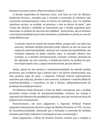liminares	em	ações	contra	o	Plano	Econômico	Collor	I.
A	 decisão	 majoritária	 da	 Suprema	 Corte,	 com	 base	 no	 voto	 do	 Ministro
Sepúlveda	 Pertence,	 entendeu	 que	 a	 restrição	 à	 concessão	 de	 liminares	 não
acarretaria	 automaticamente	 lesão	 ao	 direito	 do	 indivíduo,	 pois	 “as	 medidas
cautelares	 servem,	 na	 verdade,	 ao	 processo,	 e	 não	 ao	 direito	 da	 parte”,	 pois
“visam	 dar	 eficácia	 e	 utilidade	 ao	 instrumento	 que	 o	 Estado	 engendrou	 para
solucionar	os	conflitos	de	interesse	dos	cidadãos”.	Desta	forma,	não	se	declarou
a	inconstitucionalidade	da	previsão	normativa,	ressaltando-se	porém	no	voto	do
citado	Ministro	que
“a	solução	estará	no	maneio	do	sistema	difuso,	porque	nele,	em	cada	caso
concreto,	nenhuma	medida	provisória	pode	subtrair	ao	juiz	da	causa	um
exame	da	constitucionalidade,	inclusive	sob	o	prisma	da	razoabilidade,	das
restrições	 impostas	 ao	 poder	 cautelar,	 para,	 se	 entender	 abusiva	 essa
restrição,	se	a	entender	inconstitucional,	conceder	a	liminar,	deixando	de
dar	aplicação,	no	caso	concreto,	à	medida	provisória,	na	medida	em	que,
em	relação	àquele	caso,	a	julgue	inconstitucional,	porque	abusiva”.
Assim,	 apesar	 de	 não	 declarar	 a	 inconstitucionalidade	 da	 referida	 medida
provisória,	por	reconhecer	que	a	liminar	não	é	um	direito	constitucional,	mas
uma	 garantia	 legal	 do	 juízo,	 o	 Supremo	 Tribunal	 Federal	 expressamente
autorizou	que	cada	juiz,	perante	o	caso	concreto,	realizasse	o	controle	difuso	de
constitucionalidade,	 e	 concedesse	 ou	 não	 a	 liminar,	 independentemente	 da
proibição	da	medida	provisória.1
Os	 Ministros	 Paulo	 Brossard	 e	 Celso	 de	 Mello	 entenderam	 que	 a	 medida
provisória	 estaria	 eivada	 de	 inconstitucionalidade,	 inclusive	 em	 relação	 à
supressão	das	liminares	do	mandado	de	segurança,	pois	que	retiram	sua	força	do
próprio	texto	constitucional.
Posteriormente,	 em	 novo	 julgamento	 o	 Supremo	 Tribunal	 Federal
suspendeu	liminarmente	diversos	artigos	da	Medida	Provisória	no	375,	em	face
de	 inconstitucionalidade,	 afirmando	 que	 a	 limitação	 à	 concessão	 de	 medidas
liminares	pelo	Poder	Judiciário	é	incompatível	com	a	Constituição.2
Nesse	 julgamento,	 o	 Pleno	 do	 Pretório	 Excelso	 concluiu	 que	 a	 vedação	 à
 