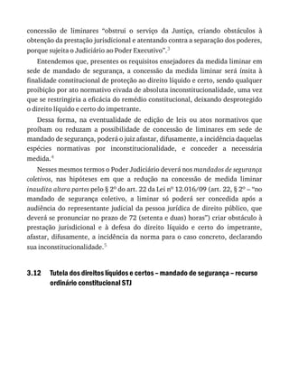3.12
concessão	 de	 liminares	 “obstrui	 o	 serviço	 da	 Justiça,	 criando	 obstáculos	 à
obtenção	da	prestação	jurisdicional	e	atentando	contra	a	separação	dos	poderes,
porque	sujeita	o	Judiciário	ao	Poder	Executivo”.3
Entendemos	que,	presentes	os	requisitos	ensejadores	da	medida	liminar	em
sede	 de	 mandado	 de	 segurança,	 a	 concessão	 da	 medida	 liminar	 será	 ínsita	 à
finalidade	constitucional	de	proteção	ao	direito	líquido	e	certo,	sendo	qualquer
proibição	por	ato	normativo	eivada	de	absoluta	inconstitucionalidade,	uma	vez
que	se	restringiria	a	eficácia	do	remédio	constitucional,	deixando	desprotegido
o	direito	líquido	e	certo	do	impetrante.
Dessa	 forma,	 na	 eventualidade	 de	 edição	 de	 leis	 ou	 atos	 normativos	 que
proíbam	 ou	 reduzam	 a	 possibilidade	 de	 concessão	 de	 liminares	 em	 sede	 de
mandado	de	segurança,	poderá	o	juiz	afastar,	difusamente,	a	incidência	daquelas
espécies	 normativas	 por	 inconstitucionalidade,	 e	 conceder	 a	 necessária
medida.4
Nesses	mesmos	termos	o	Poder	Judiciário	deverá	nos	mandados	de	segurança
coletivos,	 nas	 hipóteses	 em	 que	 a	 redução	 na	 concessão	 de	 medida	 liminar
inaudita	altera	partes	pelo	§	2o	do	art.	22	da	Lei	no	12.016/09	(art.	22,	§	2o	–	“no
mandado	 de	 segurança	 coletivo,	 a	 liminar	 só	 poderá	 ser	 concedida	 após	 a
audiência	do	representante	judicial	da	pessoa	jurídica	de	direito	público,	que
deverá	se	pronunciar	no	prazo	de	72	(setenta	e	duas)	horas”)	criar	obstáculo	à
prestação	 jurisdicional	 e	 à	 defesa	 do	 direito	 líquido	 e	 certo	 do	 impetrante,
afastar,	difusamente,	a	incidência	da	norma	para	o	caso	concreto,	declarando
sua	inconstitucionalidade.5
Tutela	dos	direitos	líquidos	e	certos	–	mandado	de	segurança	–	recurso
ordinário	constitucional	STJ
 