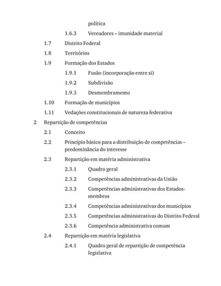 1.6.3
1.7
1.8
1.9
1.9.1
1.9.2
1.9.3
1.10
1.11
2
2.1
2.2
2.3
2.3.1
2.3.2
2.3.3
2.3.4
2.3.5
2.3.6
2.4
2.4.1
política
Vereadores	–	imunidade	material
Distrito	Federal
Territórios
Formação	dos	Estados
Fusão	(incorporação	entre	si)
Subdivisão
Desmembramento
Formação	de	municípios
Vedações	constitucionais	de	natureza	federativa
Repartição	de	competências
Conceito
Princípio	básico	para	a	distribuição	de	competências	–
predominância	do	interesse
Repartição	em	matéria	administrativa
Quadro	geral
Competências	administrativas	da	União
Competências	administrativas	dos	Estados-
membros
Competências	administrativas	dos	municípios
Competências	administrativas	do	Distrito	Federal
Competência	administrativa	comum
Repartição	em	matéria	legislativa
Quadro	geral	de	repartição	de	competência
legislativa
 