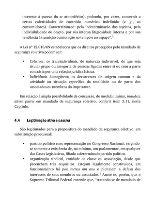 •
•
4.4
•
•
interesse	 à	 pureza	 do	 ar	 atmosférico),	 podendo,	 por	 vezes,	 concernir	 a
certas	 coletividades	 de	 conteúdo	 numérico	 indefinido	 (v.	 g.,	 os
consumidores).	 Caracterizam-se:	 pela	 indeterminação	 dos	 sujeitos,	 pela
indivisibilidade	do	objeto,	por	sua	intensa	litigiosidade	interna	e	por	sua
tendência	à	transição	ou	mutação	no	tempo	e	no	espaço”.5
A	Lei	no	12.016/09	estabeleceu	que	os	direitos	protegidos	pelo	mandado	de
segurança	coletivo	podem	ser:
Coletivos:	 os	 transindividuais,	 de	 natureza	 indivisível,	 de	 que	 seja
titular	grupo	ou	categoria	de	pessoas	ligadas	entre	si	ou	com	a	parte
contrária	por	uma	relação	jurídica	básica.
Individuais	 homogêneos:	 os	 decorrentes	 de	 origem	 comum	 e	 da
atividade	 ou	 situação	 específica	 da	 totalidade	 ou	 de	 parte	 dos
associados	ou	membros	do	impetrante.
Em	relação	à	ampla	possibilidade	de	concessão,	de	medida	liminar,	inaudita
altera	 partes	 em	 mandado	 de	 segurança	 coletivo,	 conferir	 item	 3.11,	 neste
Capítulo.
Legitimação	ativa	e	passiva
São	legitimados	para	a	propositura	do	mandado	de	segurança	coletivo,	em
substituição	processual:
partido	político	com	representação	no	Congresso	Nacional,	exigindo-
se	somente	a	existência	de,	no	mínimo,	um	parlamentar,	em	qualquer
das	Casas	Legislativas,	filiado	a	determinado	partido	político.
organização	 sindical,	 entidade	 de	 classe	 ou	 associação,	 desde	 que
preencham	 três	 requisitos:	 estejam	 legalmente	 constituídos,	 em
funcionamento	 há	 pelo	 menos	 um	 ano	 e	 pleiteiem	 a	 defesa	 dos
interesses	de	seus	membros	ou	associados.1	Anote-se,	porém,	que	o
Supremo	Tribunal	Federal	entende	que,	“tratando-se	de	mandado	de
 
