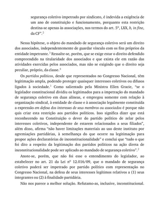 segurança	coletivo	impetrado	por	sindicato,	é	indevida	a	exigência	de
um	 ano	 de	 constituição	 e	 funcionamento,	 porquanto	 esta	 restrição
destina-se	apenas	às	associações,	nos	termos	do	art.	5o,	LXX,	b,	in	fine,
da	CF”.2
Nessa	hipótese,	o	objeto	do	mandado	de	segurança	coletivo	será	um	direito
dos	associados,	independentemente	de	guardar	vínculo	com	os	fins	próprios	da
entidade	impetrante.3	Ressalte-se,	porém,	que	se	exige	estar	o	direito	defendido
compreendido	 na	 titularidade	 dos	 associados	 e	 que	 exista	 ele	 em	 razão	 das
atividades	 exercidas	 pelos	 associados,	 mas	 não	 se	 exigindo	 que	 o	 direito	 seja
peculiar,	próprio,	da	classe.4
Os	partidos	políticos,	desde	que	representados	no	Congresso	Nacional,	têm
legitimação	ampla,	podendo	proteger	quaisquer	interesses	coletivos	ou	difusos
ligados	 à	 sociedade.1	 Como	 salientado	 pela	 Ministra	 Ellen	 Gracie,	 “se	 o
legislador	constitucional	dividiu	os	legitimados	para	a	impetração	do	mandado
de	 segurança	 coletivo	 em	 duas	 alíneas,	 e	 empregou	 somente	 com	 relação	 à
organização	sindical,	à	entidade	de	classe	e	à	associação	legalmente	constituída
a	expressão	em	defesa	dos	interesses	de	seus	membros	ou	associados	é	porque	não
quis	 criar	 esta	 restrição	 aos	 partidos	 políticos.	 Isso	 significa	 dizer	 que	 está
reconhecendo	 na	 Constituição	 o	 dever	 do	 partido	 político	 de	 zelar	 pelos
interesses	 coletivos,	 independente	 de	 estarem	 relacionados	 a	 seus	 filiados”,
além	disso,	afirma	“não	haver	limitações	materiais	ao	uso	deste	instituto	por
agremiações	 partidárias,	 à	 semelhança	 do	 que	 ocorre	 na	 legitimação	 para
propor	ações	declaratórias	de	inconstitucionalidade”	e	conclui	que	“tudo	o	que
foi	 dito	 a	 respeito	 da	 legitimação	 dos	 partidos	 políticos	 na	 ação	 direta	 de
inconstitucionalidade	pode	ser	aplicado	ao	mandado	de	segurança	coletivo”.2
Anote-se,	 porém,	 que	 não	 foi	 esse	 o	 entendimento	 do	 legislador,	 ao
estabelecer	 no	 art.	 21	 da	 Lei	 no	 12.016/09,	 que	 o	 mandado	 de	 segurança
coletivo	 poderá	 ser	 impetrado	 por	 partido	 político	 com	 representação	 no
Congresso	Nacional,	na	defesa	de	seus	interesses	legítimos	relativos	a	(1)	seus
integrantes	ou	(2)	à	finalidade	partidária.
Não	nos	parece	a	melhor	solução.	Refutamo-as,	inclusive,	inconstitucional.
 
