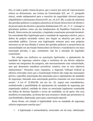 •
Ora,	se	todo	o	poder	emana	do	povo,	que	o	exerce	por	meio	de	representantes
eleitos	 ou	 diretamente,	 nos	 termos	 da	 Constituição	 (CF,	 art.	 1o,	 parágrafo
único),	 sendo	 indispensável	 para	 o	 exercício	 da	 capacidade	 eleitoral	 passiva
(elegibilidade)	o	alistamento	eleitoral	(CF,	art.	14,	§	3o,	III),	a	razão	de	existência
dos	partidos	políticos	é	a	própria	subsistência	do	Estado	Democrático	de	Direito	e
da	preservação	dos	direitos	e	garantias	fundamentais	(CF,	art.	1o,	V	–	consagra	o
pluralismo	 político	 como	 um	 dos	 fundamentos	 da	 República	 Federativa	 do
Brasil).	Nesta	esteira	de	raciocínio,	o	legislador	constituinte	pretende	fortalecê-
los	concedendo-lhes	legitimação	para	o	mandado	de	segurança	coletivo,	para	a
defesa	 da	 própria	 sociedade	 contra	 atos	 ilegais	 ou	 abusivos	 por	 parte	 da
autoridade	 pública.	 Cercear	 essa	 legitimação	 somente	 para	 seus	 próprios
interesses	ou	de	seus	filiados	é	retirar	dos	partidos	políticos	a	característica	de
essencialidade	em	um	Estado	Democrático	de	Direito	e	transformá-lo	em	mera
associação	 privada,	 o	 que,	 certamente,	 não	 foi	 a	 intenção	 do	 legislador
constituinte.
Em	 relação	 aos	 sindicatos	 ou	 associações	 legitimadas,	 o	 ajuizamento	 do
mandado	 de	 segurança	 coletivo	 exige	 a	 existência	 de	 um	 direito	 subjetivo
comum	aos	integrantes	da	categoria,	não	necessariamente	com	exclusividade,
mas	 que	 demonstre	 manifesta	 pertinência	 temática	 com	 os	 seus	 objetivos
institucionais.3	 Presentes	 esses	 requisitos,	 o	 Supremo	 Tribunal	 Federal	 já
afirmou	reiteradas	vezes	que	a	Constituição	Federal	não	exige	das	associações
prévia	e	específica	autorização	dos	associados	para	o	ajuizamento	do	mandado
de	segurança,	bastando	uma	autorização	genérica	constante	em	seus	estatutos
sociais.1	 A	 Lei	 no	 12.016/09,	 em	 seu	 art.	 21,	 seguiu	 esse	 entendimento,
estabelecendo	 a	 possibilidade	 de	 ajuizamento	 do	 mandado	 de	 segurança	 por
organização	sindical,	entidade	de	classe	ou	associação	legalmente	constituída
em	 defesa	 de	 direitos	 líquidos	 e	 certos	 da	 totalidade,	 ou	 de	 parte,	 dos	 seus
membros	ou	associados,	na	forma	dos	seus	estatutos	e	desde	que	pertinentes	às
suas	finalidades,	dispensada,	para	tanto,	autorização	especial.
Desta	 forma,	 em	 relação	 à	 legitimidade	 ativa	 no	 mandado	 de	 segurança
coletivo	importante	concluir	que:2
a	legitimação	é	extraordinária,	ocorrendo,	em	tal	caso,	substituição
 