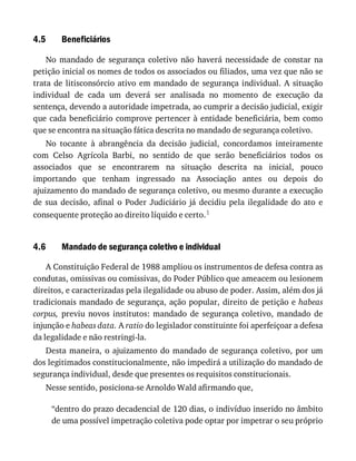 4.5
4.6
Beneficiários
No	 mandado	 de	 segurança	 coletivo	 não	 haverá	 necessidade	 de	 constar	 na
petição	inicial	os	nomes	de	todos	os	associados	ou	filiados,	uma	vez	que	não	se
trata	de	litisconsórcio	ativo	em	mandado	de	segurança	individual.	A	situação
individual	 de	 cada	 um	 deverá	 ser	 analisada	 no	 momento	 de	 execução	 da
sentença,	devendo	a	autoridade	impetrada,	ao	cumprir	a	decisão	judicial,	exigir
que	cada	beneficiário	comprove	pertencer	à	entidade	beneficiária,	bem	como
que	se	encontra	na	situação	fática	descrita	no	mandado	de	segurança	coletivo.
No	 tocante	 à	 abrangência	 da	 decisão	 judicial,	 concordamos	 inteiramente
com	 Celso	 Agrícola	 Barbi,	 no	 sentido	 de	 que	 serão	 beneficiários	 todos	 os
associados	 que	 se	 encontrarem	 na	 situação	 descrita	 na	 inicial,	 pouco
importando	 que	 tenham	 ingressado	 na	 Associação	 antes	 ou	 depois	 do
ajuizamento	do	mandado	de	segurança	coletivo,	ou	mesmo	durante	a	execução
de	 sua	 decisão,	 afinal	 o	 Poder	 Judiciário	 já	 decidiu	 pela	 ilegalidade	 do	 ato	 e
consequente	proteção	ao	direito	líquido	e	certo.1
Mandado	de	segurança	coletivo	e	individual
A	Constituição	Federal	de	1988	ampliou	os	instrumentos	de	defesa	contra	as
condutas,	omissivas	ou	comissivas,	do	Poder	Público	que	ameacem	ou	lesionem
direitos,	e	caracterizadas	pela	ilegalidade	ou	abuso	de	poder.	Assim,	além	dos	já
tradicionais	mandado	de	segurança,	ação	popular,	direito	de	petição	e	habeas
corpus,	 previu	 novos	 institutos:	 mandado	 de	 segurança	 coletivo,	 mandado	 de
injunção	e	habeas	data.	A	ratio	do	legislador	constituinte	foi	aperfeiçoar	a	defesa
da	legalidade	e	não	restringi-la.
Desta	maneira,	o	ajuizamento	do	mandado	de	segurança	coletivo,	por	um
dos	legitimados	constitucionalmente,	não	impedirá	a	utilização	do	mandado	de
segurança	individual,	desde	que	presentes	os	requisitos	constitucionais.
Nesse	sentido,	posiciona-se	Arnoldo	Wald	afirmando	que,
“dentro	do	prazo	decadencial	de	120	dias,	o	indivíduo	inserido	no	âmbito
de	uma	possível	impetração	coletiva	pode	optar	por	impetrar	o	seu	próprio
 