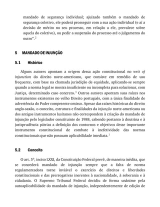 5
5.1
5.2
mandado	 de	 segurança	 individual;	 ajuizado	 também	 o	 mandado	 de
segurança	coletivo,	ele	poderá	prosseguir	com	a	sua	ação	individual	(e	aí	a
decisão	 de	 mérito	 no	 seu	 processo,	 em	 relação	 a	 ele,	 prevalece	 sobre
aquela	do	coletivo),	ou	pedir	a	suspensão	do	processo	até	o	julgamento	do
outro”.2
MANDADO	DE	INJUNÇÃO
Histórico
Alguns	 autores	 apontam	 a	 origem	 dessa	 ação	 constitucional	 no	 writ	 of
injunction	 do	 direito	 norte-americano,	 que	 consiste	 em	 remédio	 de	 uso
frequente,	com	base	na	chamada	jurisdição	de	equidade,	aplicando-se	sempre
quando	a	norma	legal	se	mostra	insuficiente	ou	incompleta	para	solucionar,	com
Justiça,	determinado	caso	concreto.3	Outros	autores	apontam	suas	raízes	nos
instrumentos	existentes	no	velho	Direito	português,	com	a	única	finalidade	de
advertência	do	Poder	competente	omisso.	Apesar	das	raízes	históricas	do	direito
anglo-saxão,	o	conceito,	estrutura	e	finalidades	da	injunção	norte-americana	ou
dos	antigos	instrumentos	lusitanos	não	correspondem	à	criação	do	mandado	de
injunção	pelo	legislador	constituinte	de	1988,	cabendo	portanto	à	doutrina	e	à
jurisprudência	pátrias	a	definição	dos	contornos	e	objetivos	 desse	 importante
instrumento	 constitucional	 de	 combate	 à	 inefetividade	 das	 normas
constitucionais	que	não	possuam	aplicabilidade	imediata.1
Conceito
O	art.	5o,	inciso	LXXI,	da	Constituição	Federal	prevê,	de	maneira	inédita,	que
se	 concederá	 mandado	 de	 injunção	 sempre	 que	 a	 falta	 de	 norma
regulamentadora	 torne	 inviável	 o	 exercício	 de	 direitos	 e	 liberdades
constitucionais	e	das	prerrogativas	inerentes	à	nacionalidade,	à	soberania	e	à
cidadania.	 O	 Supremo	 Tribunal	 Federal	 decidiu	 de	 forma	 unânime	 pela
autoaplicabilidade	do	mandado	de	injunção,	independentemente	de	edição	de
 