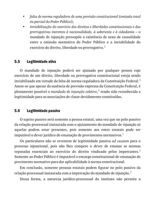 •
•
5.5
5.6
falta	de	norma	reguladora	de	uma	previsão	constitucional	(omissão	total
ou	parcial	do	Poder	Público);
inviabilização	do	exercício	dos	direitos	e	liberdades	constitucionais	e	das
prerrogativas	inerentes	à	nacionalidade,	à	soberania	e	à	cidadania	–	o
mandado	de	injunção	pressupõe	a	existência	de	nexo	de	causalidade
entre	 a	 omissão	 normativa	 do	 Poder	 Público	 e	 a	 inviabilidade	 do
exercício	do	direito,	liberdade	ou	prerrogativa.3
Legitimidade	ativa
O	 mandado	 de	 injunção	 poderá	 ser	 ajuizado	 por	 qualquer	 pessoa	 cujo
exercício	de	um	direito,	liberdade	ou	prerrogativa	constitucional	esteja	sendo
inviabilizado	em	virtude	da	falta	de	norma	reguladora	da	Constituição	Federal.4
Anote-se	que	apesar	da	ausência	de	previsão	expressa	da	Constituição	Federal,	é
plenamente	possível	o	mandado	de	injunção	coletivo,5	tendo	sido	reconhecida	a
legitimidade	para	as	associações	de	classe	devidamente	constituídas.
Legitimidade	passiva
O	sujeito	passivo	será	somente	a	pessoa	estatal,	uma	vez	que	no	polo	passivo
da	relação	processual	instaurada	com	o	ajuizamento	do	mandado	de	injunção	só
aquelas	 podem	 estar	 presentes,	 pois	 somente	 aos	 entes	 estatais	 pode	 ser
imputável	o	dever	jurídico	de	emanação	de	provimentos	normativos.1
Os	particulares	não	se	revestem	de	legitimidade	passiva	ad	causam	para	o
processo	 injuncional,	 pois	 não	 lhes	 compete	 o	 dever	 de	 emanar	 as	 normas
reputadas	 essenciais	 ao	 exercício	 do	 direito	 vindicado	 pelos	 impetrantes.2
Somente	ao	Poder	Público	é	imputável	o	encargo	constitucional	de	emanação	de
provimento	normativo	para	dar	aplicabilidade	à	norma	constitucional.
Em	conclusão,	somente	pessoas	estatais	podem	figurar	no	polo	passivo	da
relação	processual	instaurada	com	a	impetração	do	mandado	de	injunção.3
Dessa	 forma,	 a	 natureza	 jurídico-processual	 do	 instituto	 não	 permite	 a
 