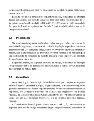 5.7
5.8
formação	de	litisconsórcio	passivo,	necessário	ou	facultativo,	entre	particulares
e	entre	estatais.4
Ressalte-se	que	se	a	omissão	for	legislativa	federal,	o	mandado	de	injunção
deverá	ser	ajuizado	em	face	do	Congresso	Nacional,	salvo	se	a	iniciativa	da	lei
for	privativa	do	Presidente	da	República	(CF,	61,	§	1o),	quando	então	o	mandado
de	injunção	deverá	ser	ajuizado	em	face	do	Presidente	da	República,	nunca	do
Congresso	Nacional.5
Procedimento
No	mandado	de	injunção,	serão	observadas,	no	que	couber,	as	normas	do
mandado	de	segurança,	enquanto	não	editada	legislação	específica,	conforme
determina	o	art.	24,	parágrafo	único,	da	Lei	no	8.038/90.	Importante	ressaltar,
porém,	que	a	jurisprudência	do	Supremo	Tribunal	Federal	já	se	pacificou	pela
impossibilidade	da	concessão	de	medida	liminar	por	ser	imprópria	ao	instituto
do	mandado	de	injunção.1
Regimentalmente,	no	Superior	Tribunal	de	Justiça,	o	mandado	de	injunção
terá	prioridade	sobre	os	demais	atos	judiciais,	salvo	o	habeas	corpus,	mandado
de	segurança	e	o	habeas	data.
Competência
O	art.	102,	I,	q,	da	Constituição	Federal	determina	que	compete	ao	Supremo
Tribunal	Federal	processar	e	julgar,	originariamente,	o	mandado	de	injunção,
quando	a	elaboração	da	norma	regulamentadora	for	atribuição	do	Presidente	da
República,	 do	 Congresso	 Nacional,	 da	 Câmara	 dos	 Deputados,	 do	 Senado
Federal,	da	Mesa	de	uma	dessas	Casas	Legislativas,	do	Tribunal	de	Contas	da
União,	 de	 um	 dos	 Tribunais	 Superiores,	 ou	 do	 próprio	 Supremo	 Tribunal
Federal.
A	 Constituição	 Federal	 prevê,	 ainda,	 no	 art.	 105,	 I,	 h,	 que	 compete	 ao
Superior	Tribunal	de	Justiça	processar	e	julgar,	originariamente,	o	mandado	de
 