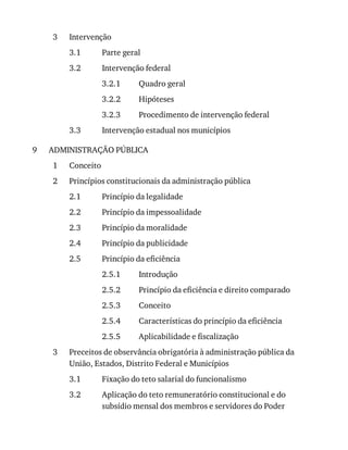 3
3.1
3.2
3.2.1
3.2.2
3.2.3
3.3
9
1
2
2.1
2.2
2.3
2.4
2.5
2.5.1
2.5.2
2.5.3
2.5.4
2.5.5
3
3.1
3.2
Intervenção
Parte	geral
Intervenção	federal
Quadro	geral
Hipóteses
Procedimento	de	intervenção	federal
Intervenção	estadual	nos	municípios
ADMINISTRAÇÃO	PÚBLICA
Conceito
Princípios	constitucionais	da	administração	pública
Princípio	da	legalidade
Princípio	da	impessoalidade
Princípio	da	moralidade
Princípio	da	publicidade
Princípio	da	eficiência
Introdução
Princípio	da	eficiência	e	direito	comparado
Conceito
Características	do	princípio	da	eficiência
Aplicabilidade	e	fiscalização
Preceitos	de	observância	obrigatória	à	administração	pública	da
União,	Estados,	Distrito	Federal	e	Municípios
Fixação	do	teto	salarial	do	funcionalismo
Aplicação	do	teto	remuneratório	constitucional	e	do
subsídio	mensal	dos	membros	e	servidores	do	Poder
 