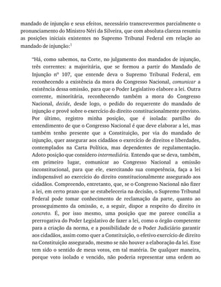 mandado	de	injunção	e	seus	efeitos,	necessário	transcrevermos	parcialmente	o
pronunciamento	do	Ministro	Néri	da	Silveira,	que	com	absoluta	clareza	resumiu
as	 posições	 iniciais	 existentes	 no	 Supremo	 Tribunal	 Federal	 em	 relação	 ao
mandado	de	injunção:1
“Há,	como	sabemos,	na	Corte,	no	julgamento	dos	mandados	de	injunção,
três	 correntes:	 a	 majoritária,	 que	 se	 formou	 a	 partir	 do	 Mandado	 de
Injunção	 no	 107,	 que	 entende	 deva	 o	 Supremo	 Tribunal	 Federal,	 em
reconhecendo	 a	 existência	 da	 mora	 do	 Congresso	 Nacional,	 comunicar	 a
existência	dessa	omissão,	para	que	o	Poder	Legislativo	elabore	a	lei.	Outra
corrente,	 minoritária,	 reconhecendo	 também	 a	 mora	 do	 Congresso
Nacional,	 decide,	 desde	 logo,	 o	 pedido	 do	 requerente	 do	 mandado	 de
injunção	e	provê	sobre	o	exercício	do	direito	constitucionalmente	previsto.
Por	 último,	 registro	 minha	 posição,	 que	 é	 isolada:	 partilho	 do
entendimento	de	que	o	Congresso	Nacional	é	que	deve	elaborar	a	lei,	mas
também	 tenho	 presente	 que	 a	 Constituição,	 por	 via	 do	 mandado	 de
injunção,	quer	assegurar	aos	cidadãos	o	exercício	de	direitos	e	liberdades,
contemplados	 na	 Carta	 Política,	 mas	 dependentes	 de	 regulamentação.
Adoto	posição	que	considero	intermediária.	Entendo	que	se	deva,	também,
em	 primeiro	 lugar,	 comunicar	 ao	 Congresso	 Nacional	 a	 omissão
inconstitucional,	 para	 que	 ele,	 exercitando	 sua	 competência,	 faça	 a	 lei
indispensável	ao	exercício	do	direito	constitucionalmente	assegurado	aos
cidadãos.	Compreendo,	entretanto,	que,	se	o	Congresso	Nacional	não	fizer
a	lei,	em	certo	prazo	que	se	estabeleceria	na	decisão,	o	Supremo	Tribunal
Federal	 pode	 tomar	 conhecimento	 de	 reclamação	 da	 parte,	 quanto	 ao
prosseguimento	 da	 omissão,	 e,	 a	 seguir,	 dispor	 a	 respeito	 do	 direito	 in
concreto.	 É,	 por	 isso	 mesmo,	 uma	 posição	 que	 me	 parece	 concilia	 a
prerrogativa	do	Poder	Legislativo	de	fazer	a	lei,	como	o	órgão	competente
para	a	criação	da	norma,	e	a	possibilidade	de	o	Poder	Judiciário	garantir
aos	cidadãos,	assim	como	quer	a	Constituição,	o	efetivo	exercício	de	direito
na	Constituição	assegurado,	mesmo	se	não	houver	a	elaboração	da	lei.	Esse
tem	sido	o	sentido	de	meus	votos,	em	tal	matéria.	De	qualquer	maneira,
porque	 voto	 isolado	 e	 vencido,	 não	 poderia	 representar	 uma	 ordem	 ao
 