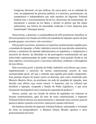 Congresso	Nacional,	eis	que	ineficaz.	De	outra	parte,	em	se	cuidando	de
voto,	no	julgamento	de	processo	judicial,	é	o	exercício,	precisamente,	da
competência	 e	 independência	 que	 cada	 membro	 do	 Supremo	 Tribunal
Federal	tem,	e	necessariamente	há	de	ter,	decorrente	da	Constituição,	de
interpretar	 o	 sistema	 da	 Lei	 Maior	 e	 decidir	 os	 pleitos	 que	 lhe	 sejam
submetidos,	 nos	 limites	 da	 autoridade	 conferida	 à	 Corte	 Suprema	 pela
Constituição”	(destaque	nosso).
Dessa	forma,	a	doutrina	e	a	jurisprudência	do	STF	permitiram	classificar	as
diversas	posições	em	relação	aos	efeitos	do	mandado	de	injunção	a	partir	de	dois
grandes	grupos:	concretista	e	não	concretista.2
Pela	posição	concretista,	presentes	os	requisitos	constitucionais	exigidos	para
o	mandado	de	injunção,	o	Poder	Judiciário	através	de	uma	decisão	constitutiva,
declara	a	existência	da	omissão	administrativa	ou	legislativa,	e	implementa	o
exercício	 do	 direito,	 da	 liberdade	 ou	 da	 prerrogativa	 constitucional	 até	 que
sobrevenha	 regulamentação	 do	 poder	 competente.	 Essa	 posição	 divide-se	 em
duas	espécies:	concretista	geral	e	concretista	individual,	conforme	a	abrangência
de	seus	efeitos.
Pela	concretista	geral,	a	decisão	do	Poder	Judiciário	terá	efeitos	erga	omnes,
implementando	 o	 exercício	 da	 norma	 constitucional	 através	 de	 uma
normatividade	 geral,	 até	 que	 a	 omissão	 seja	 suprida	 pelo	 poder	 competente.
Essa	posição	sempre	foi	pouco	aceita	na	doutrina,	pois	como	ressalvado	pelo
Ministro	Moreira	Alves,	ao	proclamar	em	sede	de	mandado	de	injunção,	uma
decisão	 com	 efeitos	 erga	 omnes	 estaria	 “o	 Supremo,	 juiz	 ou	 tribunal	 que
decidisse	 a	 injunção,	 ocupando	 a	 função	 do	 Poder	 Legislativo,	 o	 que	 seria
claramente	incompatível	com	o	sistema	de	separação	de	poderes”.1
Ocorre,	 porém,	 que	 em	 virtude	 da	 inércia	 do	 legislador	 em	 colmatar	 as
lacunas	 constitucionais,	 após	 20	 anos	 do	 texto	 constitucional,	 o	 Supremo
Tribunal	Federal	alterou	seu	posicionamento	e	adotando	claro	ativismo	judicial
passou	a	adotar	a	posição	concretista,	tanto	geral,	quanto	individual.
Em	histórica	decisão	do	Supremo	Tribunal	Federal,	salientando	a	“evolução
do	 tema	 na	 jurisprudência”,	 o	 Ministro	 Gilmar	 Mendes	 apontou	 o	 novo
posicionamento	da	Corte:
 