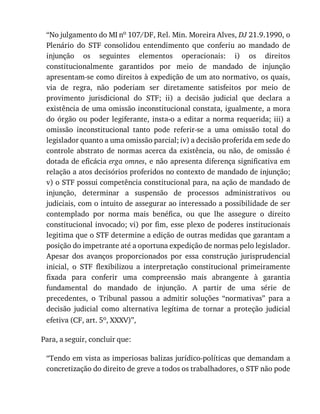 “No	julgamento	do	MI	no	107/DF,	Rel.	Min.	Moreira	Alves,	DJ	21.9.1990,	o
Plenário	 do	 STF	 consolidou	 entendimento	 que	 conferiu	 ao	 mandado	 de
injunção	 os	 seguintes	 elementos	 operacionais:	 i)	 os	 direitos
constitucionalmente	 garantidos	 por	 meio	 de	 mandado	 de	 injunção
apresentam-se	como	direitos	à	expedição	de	um	ato	normativo,	os	quais,
via	 de	 regra,	 não	 poderiam	 ser	 diretamente	 satisfeitos	 por	 meio	 de
provimento	 jurisdicional	 do	 STF;	 ii)	 a	 decisão	 judicial	 que	 declara	 a
existência	de	uma	omissão	inconstitucional	constata,	igualmente,	a	mora
do	órgão	ou	poder	legiferante,	insta-o	a	editar	a	norma	requerida;	iii)	a
omissão	 inconstitucional	 tanto	 pode	 referir-se	 a	 uma	 omissão	 total	 do
legislador	quanto	a	uma	omissão	parcial;	iv)	a	decisão	proferida	em	sede	do
controle	 abstrato	 de	 normas	 acerca	 da	 existência,	 ou	 não,	 de	 omissão	 é
dotada	de	eficácia	erga	omnes,	e	não	apresenta	diferença	significativa	em
relação	a	atos	decisórios	proferidos	no	contexto	de	mandado	de	injunção;
v)	o	STF	possui	competência	constitucional	para,	na	ação	de	mandado	de
injunção,	 determinar	 a	 suspensão	 de	 processos	 administrativos	 ou
judiciais,	com	o	intuito	de	assegurar	ao	interessado	a	possibilidade	de	ser
contemplado	 por	 norma	 mais	 benéfica,	 ou	 que	 lhe	 assegure	 o	 direito
constitucional	invocado;	vi)	por	fim,	esse	plexo	de	poderes	institucionais
legitima	que	o	STF	determine	a	edição	de	outras	medidas	que	garantam	a
posição	do	impetrante	até	a	oportuna	expedição	de	normas	pelo	legislador.
Apesar	 dos	 avanços	 proporcionados	 por	 essa	 construção	 jurisprudencial
inicial,	 o	 STF	 flexibilizou	 a	 interpretação	 constitucional	 primeiramente
fixada	 para	 conferir	 uma	 compreensão	 mais	 abrangente	 à	 garantia
fundamental	 do	 mandado	 de	 injunção.	 A	 partir	 de	 uma	 série	 de
precedentes,	 o	 Tribunal	 passou	 a	 admitir	 soluções	 “normativas”	 para	 a
decisão	 judicial	 como	 alternativa	 legítima	 de	 tornar	 a	 proteção	 judicial
efetiva	(CF,	art.	5o,	XXXV)”,
Para,	a	seguir,	concluir	que:
“Tendo	em	vista	as	imperiosas	balizas	jurídico-políticas	que	demandam	a
concretização	do	direito	de	greve	a	todos	os	trabalhadores,	o	STF	não	pode
 