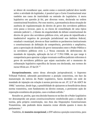 se	abster	de	reconhecer	que,	assim	como	o	controle	judicial	deve	incidir
sobre	a	atividade	do	legislador,	é	possível	que	a	Corte	Constitucional	atue
também	 nos	 casos	 de	 inatividade	 ou	 omissão	 do	 Legislativo.	 A	 mora
legislativa	 em	 questão	 já	 foi,	 por	 diversas	 vezes,	 declarada	 na	 ordem
constitucional	brasileira.	Por	esse	motivo,	a	permanência	dessa	situação	de
ausência	 de	 regulamentação	 do	 direito	 de	 greve	 dos	 servidores	 públicos
civis	 passa	 a	 invocar,	 para	 si,	 os	 riscos	 de	 consolidação	 de	 uma	 típica
omissão	judicial	(...)	Diante	da	singularidade	do	debate	constitucional	do
direito	de	greve	dos	servidores	públicos	civis,	sob	pena	de	injustificada	e
inadmissível	 negativa	 de	 prestação	 jurisdicional	 nos	 âmbitos	 federal,
estadual	e	municipal,	devem-se	fixar	também	os	parâmetros	institucionais
e	 constitucionais	 de	 definição	 de	 competência,	 provisória	 e	 ampliativa,
para	a	apreciação	de	dissídios	de	greve	instaurados	entre	o	Poder	Público	e
os	 servidores	 públicos	 civis	 (...)	 Nessa	 extensão	 do	 deferimento	 do
mandado	 de	 injunção,	 aplicação	 da	 Lei	 no	 7.701/1988,	 no	 que	 tange	 à
competência	para	apreciar	e	julgar	eventuais	conflitos	judiciais	referentes	à
greve	 de	 servidores	 públicos	 que	 sejam	 suscitados	 até	 o	 momento	 de
colmatação	legislativa	específica	da	lacuna	ora	declarada,	nos	termos	do
inciso	VII	do	art.	37	da	CF.”1
Excepcionalmente,	 antes	 dessa	 alteração	 jurisprudencial,	 o	 Supremo
Tribunal	 Federal,	 adotando	 parcialmente	 a	 posição	 concretista,	 em	 face	 da
manutenção	 da	 inércia	 do	 Poder	 Legislativo,	 havia	 decidido	 em	 sede	 de
mandado	de	injunção	em	relação	à	norma	prevista	no	art.	8o,	§	3o	do	ADCT	de
1988,2	autorizar,	desde	logo,	a	possibilidade	de	ajuizarem	os	beneficiários	dessa
norma	 transitória,	 com	 fundamento	 no	 direito	 comum,	 a	 pertinente	 ação	 de
reparação	econômica	do	prejuízo,	caso	o	tenham	sofrido.3
Ressalte-se,	porém,	que	esta	decisão	baseou-se	no	fato	de	o	Poder	Legislativo
ter	 descumprido	 um	 prazo	 constitucionalmente	 estabelecido	 para	 a	 edição	 de
norma,	 pela	 própria	 constituição,	 nos	 Atos	 das	 Disposições	 Constitucionais
Transitórias,	 não	 podendo	 desta	 maneira	 restar	 dúvida	 quanto	 à	 mora	 do
parlamento.4
Também,	de	maneira	excepcional,	o	STF	adotou	a	posição	concretista,	para
 