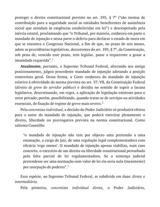 proteger	 o	 direito	 constitucional	 previsto	 no	 art.	 195,	 §	 7o	 (“são	 isentas	 de
contribuição	para	a	seguridade	social	as	entidades	beneficentes	de	assistência
social	 que	 atendam	 às	 exigências	 estabelecidas	 em	 lei”)	 e	 desrespeitado	 pela
inércia	estatal,	proclamando	que	“o	Tribunal,	por	maioria,	conheceu	em	parte	o
mandado	de	injunção	e	nessa	parte	o	deferiu	para	declarar	o	estado	de	mora	em
que	se	encontra	o	Congresso	Nacional,	a	fim	de	que,	no	prazo	de	seis	meses,
adote	as	providências	legislativas,	decorrentes	do	art.	195,	§	7o,	da	Constituição,
sob	 pena	 de,	 vencido	 esse	 prazo,	 sem	 legislar,	 passe	 a	 requerente	 a	 gozar	 a
imunidade	requerida”.1
Atualmente,	 portanto,	 o	 Supremo	 Tribunal	 Federal,	 alterando	 seu	 antigo
posicionamento,	 julgou	 procedente	 mandado	 de	 injunção	 adotando	 a	 posição
concretista	 geral.	 Dessa	 forma,	 a	 Corte	 conheceu	 do	 mandado	 de	 injunção
relativo	à	efetividade	da	norma	prevista	no	art.	37,	VII,	da	Constituição	Federal
(direito	 de	 greve	 do	 servidor	 público)	 e	 decidiu	 no	 sentido	 de	 suprir	 a	 lacuna
legislativa,	determinando,	em	regra,	a	aplicação	de	legislação	existente	para	o
setor	privado;	porém,	possibilitando,	quando	tratar-se	de	serviços	ou	atividades
essenciais,	de	fixação	de	regime	de	greve	mais	severo.2
Pela	concretista	individual,	a	decisão	do	Poder	Judiciário	só	produzirá	efeitos
para	 o	 autor	 do	 mandado	 de	 injunção,	 que	 poderá	 exercitar	 plenamente	 o
direito,	 liberdade	 ou	 prerrogativa	 prevista	 na	 norma	 constitucional.	 Como
salienta	Canotilho
“o	 mandado	 de	 injunção	 não	 tem	 por	 objecto	 uma	 pretensão	 a	 uma
emanação,	a	cargo	do	juiz,	de	uma	regulação	legal	complementadora	com
eficácia	‘erga	omnes’.	O	mandado	de	injunção	apenas	viabiliza,	num	caso
concreto,	o	exercício	de	um	direito	ou	liberdade	constitucional	perturbado
pela	 falta	 parcial	 de	 lei	 regulamentadora.	 Se	 a	 sentença	 judicial
pretendesse	ser	uma	normação	com	valor	de	lei	ela	seria	nula	(inexistente)
por	usurpação	de	poderes”.3
Essa	espécie,	no	Supremo	Tribunal	Federal,	se	subdivide	em	duas:	direta	e
intermediária.
Pela	 primeira,	 concretista	 individual	 direta,	 o	 Poder	 Judiciário,
 