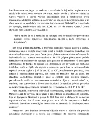 imediatamente	 ao	 julgar	 procedente	 o	 mandado	 de	 injunção,	 implementa	 a
eficácia	 da	 norma	 constitucional	 ao	 autor.	 Assim,	 desde	 o	 início	 os	 Ministros
Carlos	 Velloso	 e	 Marco	 Aurélio	 entenderam	 que	 a	 constituição	 criou
mecanismos	 distintos	 voltados	 a	 controlar	 as	 omissões	 inconstitucionais,	 que
são	a	inconstitucionalidade	por	omissão,	inscrita	no	art.	103	da	CF,	e	o	mandado
de	 injunção,	 estabelecido	 pelo	 inc.	 LXXI,	 art.	 5o,	 da	 mesma	 Carta.4	 Como
afirmado	pelo	Ministro	Marco	Aurélio:
“sob	a	minha	ótica,	o	mandado	de	injunção	tem,	no	tocante	ao	provimento
judicial,	 efeitos	 concretos,	 beneficiando	 apenas	 a	 parte	 envolvida,	 a
impetrante”.
Em	 novo	 posicionamento,	o	Supremo	Tribunal	Federal	passou	a	adotar,
juntamente	com	a	posição	concretista	geral,	a	posição	concretista	individual	em
determinados	casos,	para	que	a	Corte	possa	efetivamente	combater	a	síndrome	de
inefetividade	 das	 normas	 constitucionais.	 O	 STF	 julgou	 procedente	 pedido
formulado	em	mandado	de	injunção	para	garantir	ao	impetrante	“à	contagem
diferenciada	 do	 tempo	 de	 serviço	 em	 decorrência	 de	 atividade	 em	 trabalho
insalubre,	 após	 a	 égide	 do	 regime	 estatutário,	 para	 fins	 de	 aposentadoria
especial	de	que	cogita	o	§	4o	do	art.	40	da	CF”,	proclamando,	portanto,	“seu
direito	 à	 aposentadoria	 especial,	 em	 razão	 do	 trabalho,	 por	 25	 anos,	 em
atividade	 considerada	 insalubre,	 ante	 o	 contato	 com	 agentes	 nocivos,
portadores	de	moléstias	humanas	e	com	materiais	e	objetos	contaminados”,1	e,
também,	para	concretizar	o	direito	constitucional	do	servidor	público	portador
de	deficiência	à	aposentadoria	especial,	nos	termos	do	art.	40,	§	4o,	I,	da	CF.2
Pela	 segunda,	 concretista	 individual	 intermediária,	 posição	 idealizada	 pelo
Ministro	Néri	da	Silveira,	após	julgar	a	procedência	do	mandado	de	injunção,
fixa	 ao	 Congresso	 Nacional	 o	 prazo	 de	 120	 dias	 para	 a	 elaboração	 da	 norma
regulamentadora.	 Ao	 término	 desse	 prazo,	 se	 a	 inércia	 permanecer	 o	 Poder
Judiciário	deve	fixar	as	condições	necessárias	ao	exercício	do	direito	por	parte
do	autor.3
Parece-nos	 que	 inexiste	 incompatibilidade	 entre	 a	 adoção	 da	 posição
concretista	 individual	 e	 a	 teoria	 da	 separação	 de	 poderes	 consagrada
 