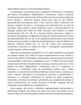 expressamente	pelo	art.	2o	da	Constituição	Federal.
A	constituição,	ao	determinar	que	o	Legislativo,	o	Executivo	e	o	Judiciário
são	 Poderes	 da	 República,	 independentes	 e	 harmônicos,	 adotou	 a	 doutrina
constitucional	norte-americana	do	check	and	balances,	pois	ao	mesmo	tempo	que
previu	 diversas	 e	 diferentes	 funções	 estatais	 para	 cada	 um	 dos	 Poderes,
garantindo-lhes	 prerrogativas	 para	 o	 bom	 exercício	 delas,	 estabeleceu	 um
sistema	 complexo	 de	 freios	 e	 contrapesos	 para	 harmonizá--los	 em	 prol	 da
sociedade.	 Assim,	 poderá	 o	 Poder	 Legislativo	 sustar	 a	 executoriedade	 de	 lei
delegada	 editada	 pelo	 Chefe	 do	 Poder	 Executivo	 que	 exorbite	 os	 limites
constitucionais	 (CF,	 art.	 49,	 V);	 o	 Senado	 Federal	 processará	 e	 julgará	 o
Presidente	da	República	e	os	Ministros	do	Supremo	Tribunal	Federal	em	crimes
de	responsabilidade	(CF,	art.	52,	I	e	II)	e	igualmente	deverá	aprovar	por	maioria
absoluta	de	seus	membros	a	indicação	presidencial	para	o	cargo	de	Ministro	do
Supremo	 Tribunal	 Federal	 (CF,	 art.	 52,	 III).	 Todos	 esses	 instrumentos
encontram-se	 previstos	 no	 sistema	 de	 freios	 e	 contrapesos	 constitucionais,
visando	impedir	o	arbítrio	estatal.4
Dessa	forma,	plenamente	conciliável	o	art.	5o,	LXXI	(conceder-se-á	mandado
de	 injunção	 sempre	 que	 a	 falta	 de	 norma	 regulamentadora	 torne	 inviável	 o
exercício	dos	direitos	e	liberdades	constitucionais	e	das	prerrogativas	inerentes
à	nacionalidade,	à	soberania	e	à	cidadania)	e	o	art.	5o,	XXXV	(a	lei	não	excluirá
da	apreciação	do	Poder	Judiciário	lesão	ou	ameaça	a	direito),	com	o	art.	2o	(são
poderes	 da	 União,	 independentes	 e	 harmônicos	 entre	 si,	 o	 Legislativo,	 o
Executivo	 e	 o	 Judiciário),	 todos	 da	 Constituição	 Federal,	 pois	 o	 Poder
Judiciário,	no	exercício	da	atividade	jurisdicional,	deverá	evitar	a	ameaça	ou	a
lesão	 a	 direitos,	 liberdades	 ou	 prerrogativas	 inerentes	 à	 nacionalidade,	 à
soberania	 e	 à	 cidadania,	 decorrentes	 da	 omissão	 do	 Poder	 competente,
declarando	a	existência	da	omissão	e	permitindo	que	o	prejudicado	usufrua	da
norma	 constitucional,	 nos	 moldes	 previstos	 na	 decisão,	 enquanto	 não	 for
colmatada	a	lacuna	legislativa	ou	administrativa.
Assim	 agindo,	 não	 estará	 o	 Judiciário	 regulamentando	 abstratamente	 a
Constituição	 Federal,	 com	 efeitos	 erga	omnes,	 pois	 não	 é	 sua	 função;	 mas	 ao
mesmo	tempo,	não	estará	deixando	de	exercer	uma	de	suas	funções	precípuas,	o
 
