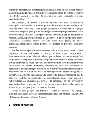 6
resguardo	dos	direitos	e	garantias	fundamentais.	Como	destaca	Carlos	Augusto
Alcântara	Machado,	“não	se	trata	de	pretensa	usurpação	da	função	legislativa
pelo	 Poder	 Judiciário	 e,	 sim,	 de	 exercício	 de	 uma	 atribuição	 conferida
constitucionalmente”.1
Em	 conclusão,	 filiamo-nos	 à	 posição	 concretista	 individual	 intermediária,
criada	pelo	Ministro	Néri	da	Silveira,	parecendo-nos,	com	a	devida	venia,	que	a
ideia	 do	 Poder	 Judiciário,	 após	 julgar	 procedente	 o	 mandado	 de	 injunção
estabelecer	um	prazo	para	que	a	Constituição	Federal	seja	regulamentada,	antes
de	efetivamente	colmatá-la,	adequa-se	perfeitamente	à	ideia	de	Separação	de
Poderes.	Assim,	a	partir	da	decisão	do	Judiciário,	o	poder	competente	estaria
oficialmente	 declarado	 omisso,	 devendo	 atuar.	 Esse	 prazo,	 no	 âmbito
legislativo,	 entendemos,	 nunca	 poderia	 ser	 inferior	 ao	 processo	 legislativo
sumário.2
Por	fim,	temos	a	posição	não	concretista,	adotada	por	muito	tempo	–	até	o
julgamento	 do	 MI	 708	 (greve	 no	 serviço	 público)	 –	 pela	 jurisprudência
dominante	no	Supremo	Tribunal	Federal,	que	se	firmou	no	sentido	de	atribuir
ao	 mandado	 de	 injunção	 a	 finalidade	 específica	 de	 ensejar	 o	 reconhecimento
formal	da	inércia	do	Poder	Público,	“em	dar	concreção	à	norma	constitucional
positivadora	 do	 direito	 postulado,	 buscando-se,	 com	 essa	 exortação	 ao
legislador,	a	plena	integração	normativa	do	preceito	fundamental	invocado	pelo
impetrante	do	writ	como	fundamento	da	prerrogativa	que	lhe	foi	outorgada	pela
Carta	Política”.3	Sendo	esse	o	conteúdo	possível	da	decisão	injuncional,	não	há
falar	 em	 medidas	 jurisdicionais	 que	 estabeleçam,	 desde	 logo,	 condições
viabilizadoras	 do	 exercício	 do	 direito,	 da	 liberdade	 ou	 da	 prerrogativa
constitucionalmente	prevista,4	 mas,	 tão	 somente,	 deverá	 ser	 dado	 ciência	 ao
poder	competente	para	que	edite	a	norma	faltante.
Critica-se	 essa	 posição	 por	 tornar	 os	 efeitos	 do	 mandado	 de	 injunção
idênticos	aos	da	ação	direta	de	inconstitucionalidade	por	omissão	(CF,	art.	103,
§	2o),	apesar	de	serem	institutos	diversos.
DIREITO	DE	CERTIDÃO
 