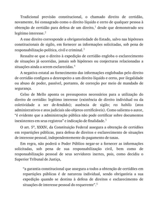 Tradicional	 previsão	 constitucional,	 o	 chamado	 direito	 de	 certidão,
novamente,	foi	consagrado	como	o	direito	líquido	e	certo	de	qualquer	pessoa	à
obtenção	de	certidão	para	defesa	de	um	direito,1	desde	que	demonstrado	seu
legítimo	interesse.2
A	esse	direito	corresponde	a	obrigatoriedade	do	Estado,	salvo	nas	hipóteses
constitucionais	de	sigilo,	em	fornecer	as	informações	solicitadas,	sob	pena	de
responsabilização	política,	civil	e	criminal.3
Ressalte-se	que	o	direito	à	expedição	de	certidão	engloba	o	esclarecimento
de	 situações	 já	 ocorridas,	 jamais	 sob	 hipóteses	 ou	 conjecturas	 relacionadas	 a
situações	ainda	a	serem	esclarecidas.4
A	negativa	estatal	ao	fornecimento	das	informações	englobadas	pelo	direito
de	certidão	configura	o	desrespeito	a	um	direito	líquido	e	certo,	por	ilegalidade
ou	 abuso	 de	 poder,	 passível,	 portanto,	 de	 correção	 por	 meio	 de	 mandado	 de
segurança.
Celso	 de	 Mello	 aponta	 os	 pressupostos	 necessários	 para	 a	 utilização	 do
direito	 de	 certidão:	 legítimo	 interesse	 (existência	 de	 direito	 individual	 ou	 da
coletividade	 a	 ser	 de-fendido);	 ausência	 de	 sigilo;	 res	 habilis	 (atos
administrativos	e	atos	judiciais	são	objetos	certificáveis).	Como	salienta	o	autor,
“é	evidente	que	a	administração	pública	não	pode	certificar	sobre	documentos
inexistentes	em	seus	registros”	e	indicação	de	finalidade.5
O	art.	5o,	XXXIV,	da	Constituição	Federal	assegura	a	obtenção	de	certidões
em	repartições	públicas,	para	defesa	de	direitos	e	esclarecimento	de	situações
de	interesse	pessoal,	independentemente	do	pagamento	de	taxas.
Em	regra,	não	poderá	o	Poder	Público	negar-se	a	fornecer	as	informações
solicitadas,	 sob	 pena	 de	 sua	 responsabilização	 civil,	 bem	 como	 de
responsabilização	 pessoal	 de	 seus	 servidores	 inertes,	 pois,	 como	 decidiu	 o
Superior	Tribunal	de	Justiça,
“a	garantia	constitucional	que	assegura	a	todos	a	obtenção	de	certidões	em
repartições	 públicas	 é	 de	 natureza	 individual,	 sendo	 obrigatória	 a	 sua
expedição	 quando	 se	 destina	 à	 defesa	 de	 direitos	 e	 esclarecimento	 de
situações	de	interesse	pessoal	do	requerente”.6
 