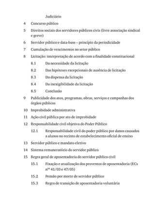 4
5
6
7
8
8.1
8.2
8.3
8.4
8.5
9
10
11
12
12.1
13
14
15
15.1
15.2
15.3
Judiciário
Concurso	público
Direitos	sociais	dos	servidores	públicos	civis	(livre	associação	sindical
e	greve)
Servidor	público	e	data-base	–	princípio	da	periodicidade
Cumulação	de	vencimentos	no	setor	público
Licitação:	interpretação	de	acordo	com	a	finalidade	constitucional
Da	necessidade	da	licitação
Das	hipóteses	excepcionais	de	ausência	de	licitação
Da	dispensa	da	licitação
Da	inexigibilidade	da	licitação
Conclusão
Publicidade	dos	atos,	programas,	obras,	serviços	e	campanhas	dos
órgãos	públicos
Improbidade	administrativa
Ação	civil	pública	por	ato	de	improbidade
Responsabilidade	civil	objetiva	do	Poder	Público
Responsabilidade	civil	do	poder	público	por	danos	causados
a	alunos	no	recinto	de	estabelecimento	oficial	de	ensino
Servidor	público	e	mandato	eletivo
Sistema	remuneratório	do	servidor	público
Regra	geral	de	aposentadoria	do	servidor	público	civil
Fixação	e	atualização	dos	proventos	de	aposentadoria	(ECs
nos	41/03	e	47/05)
Pensão	por	morte	de	servidor	público
Regra	de	transição	de	aposentadoria	voluntária
 