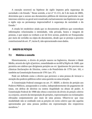 7
7.1
A	 exceção	 ocorrerá	 na	 hipótese	 de	 sigilo	 imposto	 pela	 segurança	 da
sociedade	e	do	Estado.7	Nesse	sentido,	a	Lei	no	11.111,	de	5	de	maio	de	2005,
determina	que	o	acesso	aos	documentos	públicos	de	interesse	particular	ou	de
interesse	coletivo	ou	geral	será	ressalvado	exclusivamente	nas	hipóteses	em	que
o	 sigilo	 seja	 ou	 permaneça	 imprescindível	 à	 segurança	 da	 sociedade	 e	 do
Estado.1
A	 citada	 lei	 estabelece	 ainda	 que	 os	 documentos	 públicos	 que	 contenham
informações	 relacionadas	 à	 intimidade,	 vida	 privada,	 honra	 e	 imagem	 de
pessoas,	e	que	sejam	ou	venham	a	ser	de	livre	acesso,	poderão	ser	franqueadas
por	meio	de	certidão	ou	cópia	do	documento,	desde	que	se	proteja	o	preceito
constitucional	do	art.	5o,	inciso	X,	não	apresentando	esses	dados.
DIREITO	DE	PETIÇÃO
Histórico	e	conceito
Historicamente,	 o	 direito	 de	 petição	 nasceu	 na	 Inglaterra,	 durante	 a	 Idade
Média,	através	do	right	of	petition,	consolidando-se	no	Bill	of	Rights	de	1689,	que
permitiu	aos	súditos	que	dirigissem	petições	ao	rei.	Igualmente	foi	previsto	nas
clássicas	Declarações	de	Direitos,	como	a	da	Pensilvânia	de	1776	(art.	16),	e
também	na	Constituição	francesa	de	1791	(art.	3o).
Pode	ser	definido	como	o	direito	que	pertence	a	uma	pessoa	de	invocar	a
atenção	dos	poderes	públicos	sobre	uma	questão	ou	uma	situação.
A	Constituição	Federal	consagra	no	art.	5o,	XXXIV,	o	direito	de	petição	aos
Poderes	Públicos,	assegurando-o	a	todos,	independentemente	do	pagamento	de
taxas,	 em	 defesa	 de	 direitos	 ou	 contra	 ilegalidade	 ou	 abuso	 de	 poder.	 A
Constituição	Federal	de	1988	não	obsta	o	exercício	do	direito	de	petição	coletiva
ou	conjunta,	através	da	interposição	de	petições,	representações	ou	reclamações
efetuadas	 conjuntamente	 por	 mais	 de	 uma	 pessoa.	 Observe-se	 que	 essa
modalidade	não	se	confunde	com	as	petições	em	nome	coletivo	que	são	aquelas
apresentadas	 por	 uma	 pessoa	 jurídica	 em	 representação	 dos	 respectivos
membros.2
 