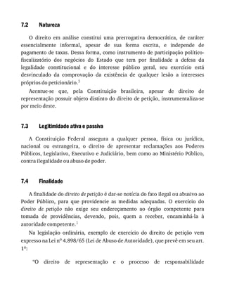 7.2
7.3
7.4
Natureza
O	 direito	 em	 análise	 constitui	 uma	 prerrogativa	 democrática,	 de	 caráter
essencialmente	 informal,	 apesar	 de	 sua	 forma	 escrita,	 e	 independe	 de
pagamento	de	taxas.	Dessa	forma,	como	instrumento	de	participação	político-
fiscalizatório	 dos	 negócios	 do	 Estado	 que	 tem	 por	 finalidade	 a	 defesa	 da
legalidade	 constitucional	 e	 do	 interesse	 público	 geral,	 seu	 exercício	 está
desvinculado	 da	 comprovação	 da	 existência	 de	 qualquer	 lesão	 a	 interesses
próprios	do	peticionário.3
Acentue-se	 que,	 pela	 Constituição	 brasileira,	 apesar	 de	 direito	 de
representação	possuir	objeto	distinto	do	direito	de	petição,	instrumentaliza-se
por	meio	deste.
Legitimidade	ativa	e	passiva
A	 Constituição	 Federal	 assegura	 a	 qualquer	 pessoa,	 física	 ou	 jurídica,
nacional	 ou	 estrangeira,	 o	 direito	 de	 apresentar	 reclamações	 aos	 Poderes
Públicos,	Legislativo,	Executivo	e	Judiciário,	bem	como	ao	Ministério	Público,
contra	ilegalidade	ou	abuso	de	poder.
Finalidade
A	finalidade	do	direito	de	petição	é	dar-se	notícia	do	fato	ilegal	ou	abusivo	ao
Poder	 Público,	 para	 que	 providencie	 as	 medidas	 adequadas.	 O	 exercício	 do
direito	 de	 petição	 não	 exige	 seu	 endereçamento	 ao	 órgão	 competente	 para
tomada	 de	 providências,	 devendo,	 pois,	 quem	 a	 receber,	 encaminhá-la	 à
autoridade	competente.1
Na	 legislação	 ordinária,	 exemplo	 de	 exercício	 do	 direito	 de	 petição	 vem
expresso	na	Lei	no	4.898/65	(Lei	de	Abuso	de	Autoridade),	que	prevê	em	seu	art.
1o:
“O	 direito	 de	 representação	 e	 o	 processo	 de	 responsabilidade
 