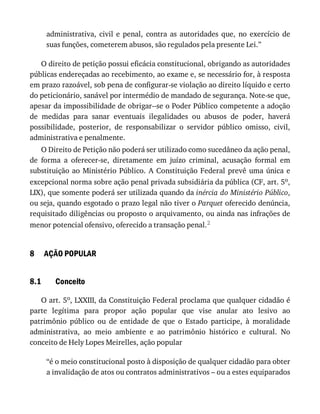 8
8.1
administrativa,	 civil	 e	 penal,	 contra	 as	 autoridades	 que,	 no	 exercício	 de
suas	funções,	cometerem	abusos,	são	regulados	pela	presente	Lei.”
O	direito	de	petição	possui	eficácia	constitucional,	obrigando	as	autoridades
públicas	endereçadas	ao	recebimento,	ao	exame	e,	se	necessário	for,	à	resposta
em	prazo	razoável,	sob	pena	de	configurar-se	violação	ao	direito	líquido	e	certo
do	peticionário,	sanável	por	intermédio	de	mandado	de	segurança.	Note-se	que,
apesar	da	impossibilidade	de	obrigar--se	o	Poder	Público	competente	a	adoção
de	 medidas	 para	 sanar	 eventuais	 ilegalidades	 ou	 abusos	 de	 poder,	 haverá
possibilidade,	 posterior,	 de	 responsabilizar	 o	 servidor	 público	 omisso,	 civil,
administrativa	e	penalmente.
O	Direito	de	Petição	não	poderá	ser	utilizado	como	sucedâneo	da	ação	penal,
de	 forma	 a	 oferecer-se,	 diretamente	 em	 juízo	 criminal,	 acusação	 formal	 em
substituição	ao	Ministério	Público.	A	Constituição	Federal	prevê	uma	única	e
excepcional	norma	sobre	ação	penal	privada	subsidiária	da	pública	(CF,	art.	5o,
LIX),	que	somente	poderá	ser	utilizada	quando	da	inércia	do	Ministério	Público,
ou	seja,	quando	esgotado	o	prazo	legal	não	tiver	o	Parquet	oferecido	denúncia,
requisitado	diligências	ou	proposto	o	arquivamento,	ou	ainda	nas	infrações	de
menor	potencial	ofensivo,	oferecido	a	transação	penal.2
AÇÃO	POPULAR
Conceito
O	art.	5o,	LXXIII,	da	Constituição	Federal	proclama	que	qualquer	cidadão	é
parte	 legítima	 para	 propor	 ação	 popular	 que	 vise	 anular	 ato	 lesivo	 ao
patrimônio	 público	 ou	 de	 entidade	 de	 que	 o	 Estado	 participe,	 à	 moralidade
administrativa,	 ao	 meio	 ambiente	 e	 ao	 patrimônio	 histórico	 e	 cultural.	 No
conceito	de	Hely	Lopes	Meirelles,	ação	popular
“é	o	meio	constitucional	posto	à	disposição	de	qualquer	cidadão	para	obter
a	invalidação	de	atos	ou	contratos	administrativos	–	ou	a	estes	equiparados
 