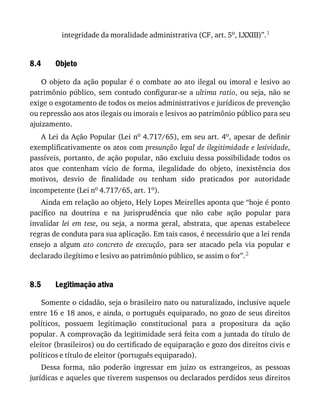 8.4
8.5
integridade	da	moralidade	administrativa	(CF,	art.	5o,	LXXIII)”.1
Objeto
O	objeto	da	ação	popular	é	o	combate	ao	ato	ilegal	ou	imoral	e	lesivo	ao
patrimônio	público,	sem	contudo	configurar-se	a	ultima	ratio,	ou	seja,	não	se
exige	o	esgotamento	de	todos	os	meios	administrativos	e	jurídicos	de	prevenção
ou	repressão	aos	atos	ilegais	ou	imorais	e	lesivos	ao	patrimônio	público	para	seu
ajuizamento.
A	Lei	da	Ação	Popular	(Lei	no	4.717/65),	em	seu	art.	4o,	apesar	de	definir
exemplificativamente	os	atos	com	presunção	legal	de	ilegitimidade	e	lesividade,
passíveis,	portanto,	de	ação	popular,	não	excluiu	dessa	possibilidade	todos	os
atos	 que	 contenham	 vício	 de	 forma,	 ilegalidade	 do	 objeto,	 inexistência	 dos
motivos,	 desvio	 de	 finalidade	 ou	 tenham	 sido	 praticados	 por	 autoridade
incompetente	(Lei	no	4.717/65,	art.	1o).
Ainda	em	relação	ao	objeto,	Hely	Lopes	Meirelles	aponta	que	“hoje	é	ponto
pacífico	 na	 doutrina	 e	 na	 jurisprudência	 que	 não	 cabe	 ação	 popular	 para
invalidar	 lei	 em	 tese,	 ou	 seja,	 a	 norma	 geral,	 abstrata,	 que	 apenas	 estabelece
regras	de	conduta	para	sua	aplicação.	Em	tais	casos,	é	necessário	que	a	lei	renda
ensejo	 a	 algum	 ato	 concreto	 de	 execução,	 para	 ser	 atacado	 pela	 via	 popular	 e
declarado	ilegítimo	e	lesivo	ao	patrimônio	público,	se	assim	o	for”.2
Legitimação	ativa
Somente	o	cidadão,	seja	o	brasileiro	nato	ou	naturalizado,	inclusive	aquele
entre	16	e	18	anos,	e	ainda,	o	português	equiparado,	no	gozo	de	seus	direitos
políticos,	 possuem	 legitimação	 constitucional	 para	 a	 propositura	 da	 ação
popular.	A	comprovação	da	legitimidade	será	feita	com	a	juntada	do	título	de
eleitor	(brasileiros)	ou	do	certificado	de	equiparação	e	gozo	dos	direitos	civis	e
políticos	e	título	de	eleitor	(português	equiparado).
Dessa	 forma,	 não	 poderão	 ingressar	 em	 juízo	 os	 estrangeiros,	 as	 pessoas
jurídicas	e	aqueles	que	tiverem	suspensos	ou	declarados	perdidos	seus	direitos
 