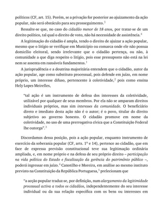 políticos	(CF,	art.	15).	Porém,	se	a	privação	for	posterior	ao	ajuizamento	da	ação
popular,	não	será	obstáculo	para	seu	prosseguimento.3
Ressalte-se	que,	no	caso	do	cidadão	menor	de	18	anos,	por	tratar-se	de	um
direito	político,	tal	qual	o	direito	de	voto,	não	há	necessidade	de	assistência.4
A	legitimação	do	cidadão	é	ampla,	tendo	o	direito	de	ajuizar	a	ação	popular,
mesmo	que	o	litígio	se	verifique	em	Município	ou	comarca	onde	ele	não	possua
domicílio	 eleitoral,	 sendo	 irrelevante	 que	 o	 cidadão	 pertença,	 ou	 não,	 à
comunidade	a	que	diga	respeito	o	litígio,	pois	esse	pressuposto	não	está	na	lei
nem	se	assenta	em	razoáveis	fundamentos.1
A	jurisprudência	e	a	doutrina	majoritária	entendem	que	o	cidadão,	autor	da
ação	popular,	age	como	substituto	processual,	pois	defende	em	juízo,	em	nome
próprio,	 um	 interesse	 difuso,	 pertencente	 à	 coletividade,2	 pois	 como	 ensina
Hely	Lopes	Meirelles,
“tal	 ação	 é	 um	 instrumento	 de	 defesa	 dos	 interesses	 da	 coletividade,
utilizável	por	qualquer	de	seus	membros.	Por	ela	não	se	amparam	direitos
individuais	 próprios,	 mas	 sim	 interesses	 da	 comunidade.	 O	 beneficiário
direto	 e	 imediato	 desta	 ação	 não	 é	 o	 autor;	 é	 o	 povo,	 titular	 do	 direito
subjetivo	 ao	 governo	 honesto.	 O	 cidadão	 promove	 em	 nome	 da
coletividade,	no	uso	de	uma	prerrogativa	cívica	que	a	Constituição	Federal
lhe	outorga”.3
Discordamos	dessa	posição,	pois	a	ação	popular,	enquanto	instrumento	de
exercício	da	soberania	popular	(CF,	arts.	1o	e	14),	pertence	ao	cidadão,	que	em
face	 de	 expressa	 previsão	 constitucional	 teve	 sua	 legitimação	 ordinária
ampliada,	e,	em	nome	próprio	e	na	defesa	de	seu	próprio	direito	–	participação
na	 vida	 política	 do	 Estado	 e	 fiscalização	 da	 gerência	 do	 patrimônio	 público	 –,
poderá	ingressar	em	juízo.4	Canotilho	e	Moreira,	em	análise	ao	mesmo	instituto
previsto	na	Constituição	da	República	Portuguesa,5	prelecionam	que
“a	acção	popular	traduz-se,	por	definição,	num	alargamento	da	legitimidade
processual	activa	a	todos	os	cidadãos,	independentemente	do	seu	interesse
individual	 ou	 da	 sua	 relação	 específica	 com	 os	 bens	 ou	 interesses	 em
 