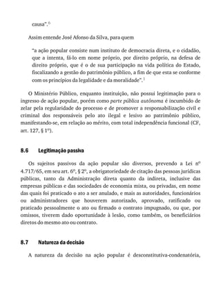 8.6
8.7
causa”.6
Assim	entende	José	Afonso	da	Silva,	para	quem
“a	ação	popular	consiste	num	instituto	de	democracia	direta,	e	o	cidadão,
que	 a	 intenta,	 fá-lo	 em	 nome	 próprio,	 por	 direito	 próprio,	 na	 defesa	 de
direito	 próprio,	 que	 é	 o	 de	 sua	 participação	 na	 vida	 política	 do	 Estado,
fiscalizando	a	gestão	do	patrimônio	público,	a	fim	de	que	esta	se	conforme
com	os	princípios	da	legalidade	e	da	moralidade”.1
O	Ministério	Público,	 enquanto	instituição,	 não	possui	 legitimação	para	 o
ingresso	de	ação	popular,	porém	como	parte	pública	autônoma	é	incumbido	de
zelar	pela	regularidade	do	processo	e	de	promover	a	responsabilização	civil	e
criminal	 dos	 responsáveis	 pelo	 ato	 ilegal	 e	 lesivo	 ao	 patrimônio	 público,
manifestando-se,	em	relação	ao	mérito,	com	total	independência	funcional	(CF,
art.	127,	§	1o).
Legitimação	passiva
Os	 sujeitos	 passivos	 da	 ação	 popular	 são	 diversos,	 prevendo	 a	 Lei	 no
4.717/65,	em	seu	art.	6o,	§	2o,	a	obrigatoriedade	de	citação	das	pessoas	jurídicas
públicas,	 tanto	 da	 Administração	 direta	 quanto	 da	 indireta,	 inclusive	 das
empresas	públicas	e	das	sociedades	de	economia	mista,	ou	privadas,	em	nome
das	quais	foi	praticado	o	ato	a	ser	anulado,	e	mais	as	autoridades,	funcionários
ou	 administradores	 que	 houverem	 autorizado,	 aprovado,	 ratificado	 ou
praticado	pessoalmente	o	ato	ou	firmado	o	contrato	impugnado,	ou	que,	por
omissos,	 tiverem	 dado	 oportunidade	 à	 lesão,	 como	 também,	 os	 beneficiários
diretos	do	mesmo	ato	ou	contrato.
Natureza	da	decisão
A	 natureza	 da	 decisão	 na	 ação	 popular	 é	 desconstitutiva-condenatória,
 