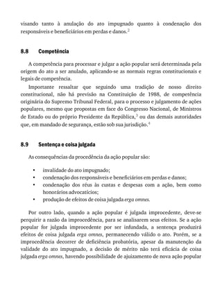 8.8
8.9
•
•
•
•
visando	 tanto	 à	 anulação	 do	 ato	 impugnado	 quanto	 à	 condenação	 dos
responsáveis	e	beneficiários	em	perdas	e	danos.2
Competência
A	competência	para	processar	e	julgar	a	ação	popular	será	determinada	pela
origem	do	ato	a	ser	anulado,	aplicando-se	as	normais	regras	constitucionais	e
legais	de	competência.
Importante	 ressaltar	 que	 seguindo	 uma	 tradição	 de	 nosso	 direito
constitucional,	 não	 há	 previsão	 na	 Constituição	 de	 1988,	 de	 competência
originária	do	Supremo	Tribunal	Federal,	para	o	processo	e	julgamento	de	ações
populares,	mesmo	que	propostas	em	face	do	Congresso	Nacional,	de	Ministros
de	Estado	ou	do	próprio	Presidente	da	República,3	ou	das	demais	autoridades
que,	em	mandado	de	segurança,	estão	sob	sua	jurisdição.4
Sentença	e	coisa	julgada
As	consequências	da	procedência	da	ação	popular	são:
invalidade	do	ato	impugnado;
condenação	dos	responsáveis	e	beneficiários	em	perdas	e	danos;
condenação	 dos	 réus	 às	 custas	 e	 despesas	 com	 a	 ação,	 bem	 como
honorários	advocatícios;
produção	de	efeitos	de	coisa	julgada	erga	omnes.
Por	 outro	 lado,	 quando	 a	 ação	 popular	 é	 julgada	 improcedente,	 deve-se
perquirir	a	razão	da	improcedência,	para	se	analisarem	seus	efeitos.	Se	a	ação
popular	 for	 julgada	 improcedente	 por	 ser	 infundada,	 a	 sentença	 produzirá
efeitos	 de	 coisa	 julgada	 erga	omnes,	 permanecendo	 válido	 o	 ato.	 Porém,	 se	 a
improcedência	 decorrer	 de	 deficiência	 probatória,	 apesar	 da	 manutenção	 da
validade	 do	 ato	 impugnado,	 a	 decisão	 de	 mérito	 não	 terá	 eficácia	 de	 coisa
julgada	erga	omnes,	havendo	possibilidade	de	ajuizamento	de	nova	ação	popular
 