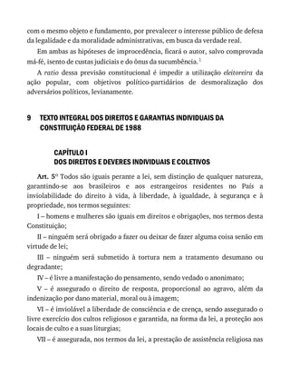 9
com	o	mesmo	objeto	e	fundamento,	por	prevalecer	o	interesse	público	de	defesa
da	legalidade	e	da	moralidade	administrativas,	em	busca	da	verdade	real.
Em	ambas	as	hipóteses	de	improcedência,	ficará	o	autor,	salvo	comprovada
má-fé,	isento	de	custas	judiciais	e	do	ônus	da	sucumbência.1
A	 ratio	 dessa	 previsão	 constitucional	 é	 impedir	 a	 utilização	 eleitoreira	 da
ação	 popular,	 com	 objetivos	 político-partidários	 de	 desmoralização	 dos
adversários	políticos,	levianamente.
TEXTO	INTEGRAL	DOS	DIREITOS	E	GARANTIAS	INDIVIDUAIS	DA
CONSTITUIÇÃO	FEDERAL	DE	1988
CAPÍTULO	I
DOS	DIREITOS	E	DEVERES	INDIVIDUAIS	E	COLETIVOS
Art.	5o	Todos	são	iguais	perante	a	lei,	sem	distinção	de	qualquer	natureza,
garantindo-se	 aos	 brasileiros	 e	 aos	 estrangeiros	 residentes	 no	 País	 a
inviolabilidade	 do	 direito	 à	 vida,	 à	 liberdade,	 à	 igualdade,	 à	 segurança	 e	 à
propriedade,	nos	termos	seguintes:
I	–	homens	e	mulheres	são	iguais	em	direitos	e	obrigações,	nos	termos	desta
Constituição;
II	–	ninguém	será	obrigado	a	fazer	ou	deixar	de	fazer	alguma	coisa	senão	em
virtude	de	lei;
III	 –	 ninguém	 será	 submetido	 à	 tortura	 nem	 a	 tratamento	 desumano	 ou
degradante;
IV	–	é	livre	a	manifestação	do	pensamento,	sendo	vedado	o	anonimato;
V	 –	 é	 assegurado	 o	 direito	 de	 resposta,	 proporcional	 ao	 agravo,	 além	 da
indenização	por	dano	material,	moral	ou	à	imagem;
VI	–	é	inviolável	a	liberdade	de	consciência	e	de	crença,	sendo	assegurado	o
livre	exercício	dos	cultos	religiosos	e	garantida,	na	forma	da	lei,	a	proteção	aos
locais	de	culto	e	a	suas	liturgias;
VII	–	é	assegurada,	nos	termos	da	lei,	a	prestação	de	assistência	religiosa	nas
 