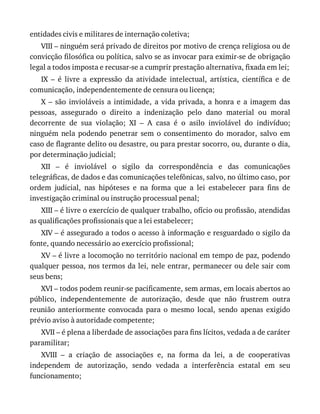 entidades	civis	e	militares	de	internação	coletiva;
VIII	–	ninguém	será	privado	de	direitos	por	motivo	de	crença	religiosa	ou	de
convicção	filosófica	ou	política,	salvo	se	as	invocar	para	eximir-se	de	obrigação
legal	a	todos	imposta	e	recusar-se	a	cumprir	prestação	alternativa,	fixada	em	lei;
IX	 –	 é	 livre	 a	 expressão	 da	 atividade	 intelectual,	 artística,	 científica	 e	 de
comunicação,	independentemente	de	censura	ou	licença;
X	 –	 são	 invioláveis	 a	 intimidade,	 a	 vida	 privada,	 a	 honra	 e	 a	 imagem	 das
pessoas,	 assegurado	 o	 direito	 a	 indenização	 pelo	 dano	 material	 ou	 moral
decorrente	 de	 sua	 violação;	 XI	 –	 A	 casa	 é	 o	 asilo	 inviolável	 do	 indivíduo;
ninguém	 nela	 podendo	 penetrar	 sem	 o	 consentimento	 do	 morador,	 salvo	 em
caso	de	flagrante	delito	ou	desastre,	ou	para	prestar	socorro,	ou,	durante	o	dia,
por	determinação	judicial;
XII	 –	 é	 inviolável	 o	 sigilo	 da	 correspondência	 e	 das	 comunicações
telegráficas,	de	dados	e	das	comunicações	telefônicas,	salvo,	no	último	caso,	por
ordem	 judicial,	 nas	 hipóteses	 e	 na	 forma	 que	 a	 lei	 estabelecer	 para	 fins	 de
investigação	criminal	ou	instrução	processual	penal;
XIII	–	é	livre	o	exercício	de	qualquer	trabalho,	ofício	ou	profissão,	atendidas
as	qualificações	profissionais	que	a	lei	estabelecer;
XIV	–	é	assegurado	a	todos	o	acesso	à	informação	e	resguardado	o	sigilo	da
fonte,	quando	necessário	ao	exercício	profissional;
XV	–	é	livre	a	locomoção	no	território	nacional	em	tempo	de	paz,	podendo
qualquer	pessoa,	nos	termos	da	lei,	nele	entrar,	permanecer	ou	dele	sair	com
seus	bens;
XVI	–	todos	podem	reunir-se	pacificamente,	sem	armas,	em	locais	abertos	ao
público,	 independentemente	 de	 autorização,	 desde	 que	 não	 frustrem	 outra
reunião	 anteriormente	 convocada	 para	 o	 mesmo	 local,	 sendo	 apenas	 exigido
prévio	aviso	à	autoridade	competente;
XVII	–	é	plena	a	liberdade	de	associações	para	fins	lícitos,	vedada	a	de	caráter
paramilitar;
XVIII	 –	 a	 criação	 de	 associações	 e,	 na	 forma	 da	 lei,	 a	 de	 cooperativas
independem	 de	 autorização,	 sendo	 vedada	 a	 interferência	 estatal	 em	 seu
funcionamento;
 