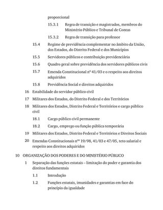 15.3.1
15.3.2
15.4
15.5
15.6
15.7
15.8
16
17
18
18.1
18.2
19
20
10
1
1.1
1.2
proporcional
Regra	de	transição	e	magistrados,	membros	do
Ministério	Público	e	Tribunal	de	Contas
Regra	de	transição	para	professor
Regime	de	previdência	complementar	no	âmbito	da	União,
dos	Estados,	do	Distrito	Federal	e	dos	Municípios
Servidores	públicos	e	contribuição	previdenciária
Quadro	geral	sobre	previdência	dos	servidores	públicos	civis
Emenda	Constitucional	no	41/03	e	o	respeito	aos	direitos
adquiridos
Previdência	Social	e	direitos	adquiridos
Estabilidade	do	servidor	público	civil
Militares	dos	Estados,	do	Distrito	Federal	e	dos	Territórios
Militares	dos	Estados,	Distrito	Federal	e	Territórios	e	cargo	público
civil
Cargo	público	civil	permanente
Cargo,	emprego	ou	função	pública	temporária
Militares	dos	Estados,	Distrito	Federal	e	Territórios	e	Direitos	Sociais
Emendas	Constitucionais	nos	19/98,	41/03	e	47/05,	teto	salarial	e
respeito	aos	direitos	adquiridos
ORGANIZAÇÃO	DOS	PODERES	E	DO	MINISTÉRIO	PÚBLICO
Separação	das	funções	estatais	–	limitação	do	poder	e	garantia	dos
direitos	fundamentais
Introdução
Funções	estatais,	imunidades	e	garantias	em	face	do
princípio	da	igualdade
 