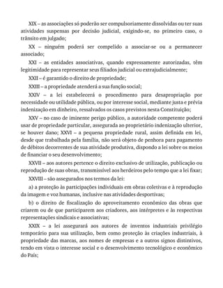 XIX	–	as	associações	só	poderão	ser	compulsoriamente	dissolvidas	ou	ter	suas
atividades	 suspensas	 por	 decisão	 judicial,	 exigindo-se,	 no	 primeiro	 caso,	 o
trânsito	em	julgado;
XX	 –	 ninguém	 poderá	 ser	 compelido	 a	 associar-se	 ou	 a	 permanecer
associado;
XXI	 –	 as	 entidades	 associativas,	 quando	 expressamente	 autorizadas,	 têm
legitimidade	para	representar	seus	filiados	judicial	ou	extrajudicialmente;
XXII	–	é	garantido	o	direito	de	propriedade;
XXIII	–	a	propriedade	atenderá	a	sua	função	social;
XXIV	 –	 a	 lei	 estabelecerá	 o	 procedimento	 para	 desapropriação	 por
necessidade	ou	utilidade	pública,	ou	por	interesse	social,	mediante	justa	e	prévia
indenização	em	dinheiro,	ressalvados	os	casos	previstos	nesta	Constituição;
XXV	–	no	caso	de	iminente	perigo	público,	a	autoridade	competente	poderá
usar	de	propriedade	particular,	assegurada	ao	proprietário	indenização	ulterior,
se	 houver	 dano;	 XXVI	 –	 a	 pequena	 propriedade	 rural,	 assim	 definida	 em	 lei,
desde	que	trabalhada	pela	família,	não	será	objeto	de	penhora	para	pagamento
de	débitos	decorrentes	de	sua	atividade	produtiva,	dispondo	a	lei	sobre	os	meios
de	financiar	o	seu	desenvolvimento;
XXVII	–	aos	autores	pertence	o	direito	exclusivo	de	utilização,	publicação	ou
reprodução	de	suas	obras,	transmissível	aos	herdeiros	pelo	tempo	que	a	lei	fixar;
XXVIII	–	são	assegurados	nos	termos	da	lei:
a)	a	proteção	às	participações	individuais	em	obras	coletivas	e	à	reprodução
da	imagem	e	voz	humanas,	inclusive	nas	atividades	desportivas;
b)	 o	 direito	 de	 fiscalização	 do	 aproveitamento	 econômico	 das	 obras	 que
criarem	ou	de	que	participarem	aos	criadores,	aos	intérpretes	e	às	respectivas
representações	sindicais	e	associativas;
XXIX	 –	 a	 lei	 assegurará	 aos	 autores	 de	 inventos	 industriais	 privilégio
temporário	para	sua	utilização,	bem	como	proteção	às	criações	industriais,	à
propriedade	das	marcas,	aos	nomes	de	empresas	e	a	outros	signos	distintivos,
tendo	em	vista	o	interesse	social	e	o	desenvolvimento	tecnológico	e	econômico
do	País;
 