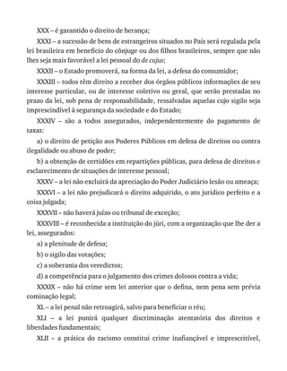 XXX	–	é	garantido	o	direito	de	herança;
XXXI	–	a	sucessão	de	bens	de	estrangeiros	situados	no	País	será	regulada	pela
lei	brasileira	em	benefício	do	cônjuge	ou	dos	filhos	brasileiros,	sempre	que	não
lhes	seja	mais	favorável	a	lei	pessoal	do	de	cujus;
XXXII	–	o	Estado	promoverá,	na	forma	da	lei,	a	defesa	do	consumidor;
XXXIII	–	todos	têm	direito	a	receber	dos	órgãos	públicos	informações	de	seu
interesse	particular,	ou	de	interesse	coletivo	ou	geral,	que	serão	prestadas	no
prazo	da	lei,	sob	pena	de	responsabilidade,	ressalvadas	aquelas	cujo	sigilo	seja
imprescindível	à	segurança	da	sociedade	e	do	Estado;
XXXIV	 –	 são	 a	 todos	 assegurados,	 independentemente	 do	 pagamento	 de
taxas:
a)	o	direito	de	petição	aos	Poderes	Públicos	em	defesa	de	direitos	ou	contra
ilegalidade	ou	abuso	de	poder;
b)	a	obtenção	de	certidões	em	repartições	públicas,	para	defesa	de	direitos	e
esclarecimento	de	situações	de	interesse	pessoal;
XXXV	–	a	lei	não	excluirá	da	apreciação	do	Poder	Judiciário	lesão	ou	ameaça;
XXXVI	–	a	lei	não	prejudicará	o	direito	adquirido,	o	ato	jurídico	perfeito	e	a
coisa	julgada;
XXXVII	–	não	haverá	juízo	ou	tribunal	de	exceção;
XXXVIII	–	é	reconhecida	a	instituição	do	júri,	com	a	organização	que	lhe	der	a
lei,	assegurados:
a)	a	plenitude	de	defesa;
b)	o	sigilo	das	votações;
c)	a	soberania	dos	veredictos;
d)	a	competência	para	o	julgamento	dos	crimes	dolosos	contra	a	vida;
XXXIX	–	não	há	crime	sem	lei	anterior	que	o	defina,	nem	pena	sem	prévia
cominação	legal;
XL	–	a	lei	penal	não	retroagirá,	salvo	para	beneficiar	o	réu;
XLI	 –	 a	 lei	 punirá	 qualquer	 discriminação	 atentatória	 dos	 direitos	 e
liberdades	fundamentais;
XLII	 –	 a	 prática	 do	 racismo	 constitui	 crime	 inafiançável	 e	 imprescritível,
 