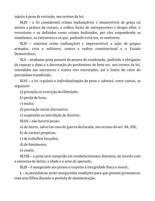 sujeito	à	pena	de	reclusão,	nos	termos	da	lei;
XLIII	 –	 a	 lei	 considerará	 crimes	 inafiançáveis	 e	 insuscetíveis	 de	 graça	 ou
anistia	a	prática	da	tortura,	o	tráfico	ilícito	de	entorpecentes	e	drogas	afins,	o
terrorismo	 e	 os	 definidos	 como	 crimes	 hediondos,	 por	 eles	 respondendo	 os
mandantes,	os	executores	e	os	que,	podendo	evitá-los,	se	omitirem;
XLIV	 –	 constitui	 crime	 inafiançável	 e	 imprescritível	 a	 ação	 de	 grupos
armados,	 civis	 e	 militares,	 contra	 a	 ordem	 constitucional	 e	 o	 Estado
Democrático;
XLV	–	nenhuma	pena	passará	da	pessoa	do	condenado,	podendo	a	obrigação
de	reparar	o	dano	e	a	decretação	do	perdimento	de	bens	ser,	nos	termos	da	lei,
estendidas	 aos	 sucessores	 e	 contra	 eles	 executadas,	 até	 o	 limite	 do	 valor	 do
patrimônio	transferido;
XLVI	–	a	lei	regulará	a	individualização	da	pena	e	adotará,	entre	outras,	as
seguintes:
a)	privação	ou	restrição	da	liberdade;
b)	perda	de	bens;
c)	multa;
d)	prestação	social	alternativa;
e)	suspensão	ou	interdição	de	direitos;
XLVII	–	não	haverá	penas:
a)	de	morte,	salvo	em	caso	de	guerra	declarada,	nos	termos	do	art.	84,	XIX;
b)	de	caráter	perpétuo;
c)	de	trabalhos	forçados;
d)	de	banimento;
e)	cruéis;
XLVIII	–	a	pena	será	cumprida	em	estabelecimentos	distintos,	de	acordo	com
a	natureza	do	delito,	a	idade	e	o	sexo	do	apenado;
XLIX	–	é	assegurado	aos	presos	o	respeito	à	integridade	física	e	moral;
L	–	às	presidiárias	serão	asseguradas	condições	para	que	possam	permanecer
com	seus	filhos	durante	o	período	de	amamentação;
 
