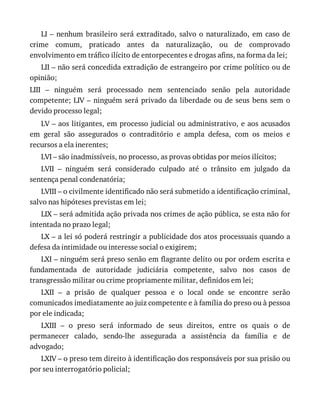 LI	–	nenhum	brasileiro	será	extraditado,	salvo	o	naturalizado,	em	caso	de
crime	 comum,	 praticado	 antes	 da	 naturalização,	 ou	 de	 comprovado
envolvimento	em	tráfico	ilícito	de	entorpecentes	e	drogas	afins,	na	forma	da	lei;
LII	–	não	será	concedida	extradição	de	estrangeiro	por	crime	político	ou	de
opinião;
LIII	 –	 ninguém	 será	 processado	 nem	 sentenciado	 senão	 pela	 autoridade
competente;	LIV	–	ninguém	será	privado	da	liberdade	ou	de	seus	bens	sem	o
devido	processo	legal;
LV	–	aos	litigantes,	em	processo	judicial	ou	administrativo,	e	aos	acusados
em	 geral	 são	 assegurados	 o	 contraditório	 e	 ampla	 defesa,	 com	 os	 meios	 e
recursos	a	ela	inerentes;
LVI	–	são	inadmissíveis,	no	processo,	as	provas	obtidas	por	meios	ilícitos;
LVII	 –	 ninguém	 será	 considerado	 culpado	 até	 o	 trânsito	 em	 julgado	 da
sentença	penal	condenatória;
LVIII	–	o	civilmente	identificado	não	será	submetido	a	identificação	criminal,
salvo	nas	hipóteses	previstas	em	lei;
LIX	–	será	admitida	ação	privada	nos	crimes	de	ação	pública,	se	esta	não	for
intentada	no	prazo	legal;
LX	–	a	lei	só	poderá	restringir	a	publicidade	dos	atos	processuais	quando	a
defesa	da	intimidade	ou	interesse	social	o	exigirem;
LXI	–	ninguém	será	preso	senão	em	flagrante	delito	ou	por	ordem	escrita	e
fundamentada	 de	 autoridade	 judiciária	 competente,	 salvo	 nos	 casos	 de
transgressão	militar	ou	crime	propriamente	militar,	definidos	em	lei;
LXII	 –	 a	 prisão	 de	 qualquer	 pessoa	 e	 o	 local	 onde	 se	 encontre	 serão
comunicados	imediatamente	ao	juiz	competente	e	à	família	do	preso	ou	à	pessoa
por	ele	indicada;
LXIII	 –	 o	 preso	 será	 informado	 de	 seus	 direitos,	 entre	 os	 quais	 o	 de
permanecer	 calado,	 sendo-lhe	 assegurada	 a	 assistência	 da	 família	 e	 de
advogado;
LXIV	–	o	preso	tem	direito	à	identificação	dos	responsáveis	por	sua	prisão	ou
por	seu	interrogatório	policial;
 