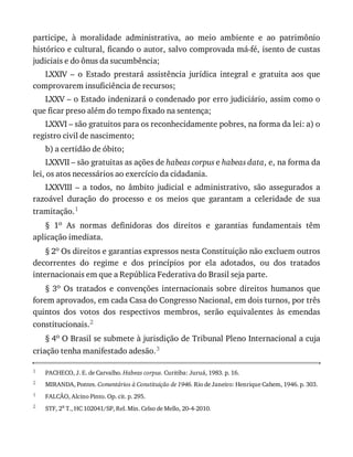 1
2
1
2
participe,	 à	 moralidade	 administrativa,	 ao	 meio	 ambiente	 e	 ao	 patrimônio
histórico	e	cultural,	ficando	o	autor,	salvo	comprovada	má-fé,	isento	de	custas
judiciais	e	do	ônus	da	sucumbência;
LXXIV	 –	 o	 Estado	 prestará	 assistência	 jurídica	 integral	 e	 gratuita	 aos	 que
comprovarem	insuficiência	de	recursos;
LXXV	–	o	Estado	indenizará	o	condenado	por	erro	judiciário,	assim	como	o
que	ficar	preso	além	do	tempo	fixado	na	sentença;
LXXVI	–	são	gratuitos	para	os	reconhecidamente	pobres,	na	forma	da	lei:	a)	o
registro	civil	de	nascimento;
b)	a	certidão	de	óbito;
LXXVII	–	são	gratuitas	as	ações	de	habeas	corpus	e	habeas	data,	e,	na	forma	da
lei,	os	atos	necessários	ao	exercício	da	cidadania.
LXXVIII	 –	 a	 todos,	 no	 âmbito	 judicial	 e	 administrativo,	 são	 assegurados	 a
razoável	 duração	 do	 processo	 e	 os	 meios	 que	 garantam	 a	 celeridade	 de	 sua
tramitação.1
§	 1o	 As	 normas	 definidoras	 dos	 direitos	 e	 garantias	 fundamentais	 têm
aplicação	imediata.
§	2o	Os	direitos	e	garantias	expressos	nesta	Constituição	não	excluem	outros
decorrentes	 do	 regime	 e	 dos	 princípios	 por	 ela	 adotados,	 ou	 dos	 tratados
internacionais	em	que	a	República	Federativa	do	Brasil	seja	parte.
§	3o	 Os	 tratados	 e	 convenções	 internacionais	 sobre	 direitos	 humanos	 que
forem	aprovados,	em	cada	Casa	do	Congresso	Nacional,	em	dois	turnos,	por	três
quintos	 dos	 votos	 dos	 respectivos	 membros,	 serão	 equivalentes	 às	 emendas
constitucionais.2
§	4o	O	Brasil	se	submete	à	jurisdição	de	Tribunal	Pleno	Internacional	a	cuja
criação	tenha	manifestado	adesão.3
PACHECO,	J.	E.	de	Carvalho.	Habeas	corpus.	Curitiba:	Juruá,	1983.	p.	16.
MIRANDA,	Pontes.	Comentários	à	Constituição	de	1946.	Rio	de	Janeiro:	Henrique	Cahem,	1946.	p.	303.
FALCÃO,	Alcino	Pinto.	Op.	cit.	p.	295.
STF,	2a
	T.,	HC	102041/SP,	Rel.	Min.	Celso	de	Mello,	20-4-2010.
 
