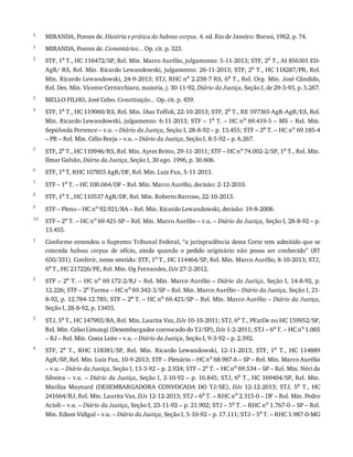 3
1
2
3
4
5
6
7
8
9
10
1
2
3
4
MIRANDA,	Pontes	de.	História	e	prática	do	habeas	corpus.	4.	ed.	Rio	de	Janeiro:	Borsoi,	1962.	p.	74.
MIRANDA,	Pontes	de.	Comentários...	Op.	cit.	p.	323.
STF,	1a
	T.,	HC	116472/SP,	Rel.	Min.	Marco	Aurélio,	julgamento:	5-11-2013;	STF,	2a
	T.,	AI	856301	ED-
AgR/	RS,	Rel.	Min.	Ricardo	Lewandowski,	julgamento:	26-11-2013;	STF,	2a
	T.,	HC	118287/PR,	Rel.
Min.	Ricardo	Lewandowski,	24-9-2013;	STJ,	RHC	no	2.238-7	RS,	6a	T.,	Rel.	Org.	Min.	José	Cândido,
Rel.	Des.	Min.	Vicente	Cernicchiaro,	maioria,	j.	30-11-92,	Diário	da	Justiça,	Seção	I,	de	29-3-93,	p.	5.267.
MELLO	FILHO,	José	Celso.	Constituição...	Op.	cit.	p.	459.
STF,	1a	T.,	HC	119060/RS,	Rel.	Min.	Dias	Toffoli,	22-10-2013;	STF,	2a	T.,	RE	597365	AgR-AgR/ES,	Rel.
Min.	Ricardo	Lewandowski,	julgamento:	6-11-2013;	STF	–	1a
	T.	–	HC	no
	69.419-5	–	MS	–	Rel.	Min.
Sepúlveda	Pertence	–	v.u.	–	Diário	da	Justiça,	Seção	I,	28-8-92	–	p.	13.455;	STF	–	2a
	T.	–	HC	no
	69.185-4
–	PR	–	Rel.	Min.	Célio	Borja	–	v.u.	–	Diário	da	Justiça,	Seção	I,	8-5-92	–	p.	6.267.
STF,	2a	T.,	HC	110946/RS,	Rel.	Min.	Ayres	Britto,	29-11-2011;	STF	–	HC	no	74.002-2/SP,	1a	T.,	Rel.	Min.
Ilmar	Galvão,	Diário	da	Justiça,	Seção	I,	30	ago.	1996,	p.	30.606.
STF,	1a
	T,	RHC	107855	AgR/DF,	Rel.	Min.	Luiz	Fux,	5-11-2013.
STF	–	1a	T.	–	HC	100.664/DF	–	Rel.	Min.	Marco	Aurélio,	decisão:	2-12-2010.
STF,	1a	T.,	HC	110537	AgR/DF,	Rel.	Min.	Roberto	Barroso,	22-10-2013.
STF	–	Pleno	–	HC	no	92.921/BA	–	Rel.	Min.	Ricardo	Lewandowski,	decisão:	19-8-2008.
STF	–	2a	T.	–	HC	no	69.421-SP	–	Rel.	Min.	Marco	Aurélio	–	v.u.	–	Diário	da	Justiça,	Seção	I,	28-8-92	–	p.
13.455.
Conforme	entendeu	o	Supremo	Tribunal	Federal,	“a	jurisprudência	desta	Corte	tem	admitido	que	se
conceda	 habeas	 corpus	 de	 ofício,	 ainda	 quando	 o	 pedido	 originário	 não	 possa	 ser	 conhecido”	 (RT
650/331).	Conferir,	nesse	sentido:	STF,	1a
	T.,	HC	114464/SP,	Rel.	Min.	Marco	Aurélio,	8-10-2013;	STJ,
6a	T.,	HC	217226/PE,	Rel.	Min.	Og	Fernandes,	DJe	27-2-2012.
STF	–	2a	T.	–	HC	no	69.172-2/RJ	–	Rel.	Min.	Marco	Aurélio	–	Diário	da	Justiça,	Seção	I,	14-8-92,	p.
12.226;	STF	–	2a
	Turma	–	HC	no
	69.342-3/SP	–	Rel.	Min.	Marco	Aurélio	–	Diário	da	Justiça,	Seção	I,	21-
8-92,	p.	12.784-12.785;	STF	–	2a
	T.	–	HC	no
	69.421/SP	–	Rel.	Min.	Marco	Aurélio	–	Diário	da	Justiça,
Seção	I,	28-8-92,	p.	13455.
STJ,	5a	T.,	HC	147903/BA,	Rel.	Min.	Laurita	Vaz,	DJe	10-10-2011;	STJ,	6a	T.,	PExtDe	no	HC	159952/SP,
Rel.	Min.	Celso	Limongi	(Desembargador	convocado	do	TJ/SP),	DJe	1-2-2011;	STJ	–	6a	T.	–	HC	no	1.005
–	RJ	–	Rel.	Min.	Costa	Leite	–	v.u.	–	Diário	da	Justiça,	Seção	I,	9-3-92	–	p.	2.592.
STF,	 2a	 T.,	 RHC	 118381/SP,	 Rel.	 Min.	 Ricardo	 Lewandowski,	 12-11-2013;	 STF,	 1a	 T.,	 HC	 114889
AgR/SP,	Rel.	Min.	Luiz	Fux,	10-9-2013;	STF	–	Plenário	–	HC	no
	68.987-6	–	SP	–	Rel.	Min.	Marco	Aurélio
–	v.u.	–	Diário	da	Justiça,	Seção	I,	13-3-92	–	p.	2.924;	STF	–	2a
	T.	–	HC	no
	69.534	–	SP	–	Rel.	Min.	Néri	da
Silveira	–	v.u.	–	Diário	da	Justiça,	Seção	I,	2-10-92	–	p.	16.845;	STJ,	6a	T.,	HC	169404/SP,	Rel.	Min.
Marilza	 Maynard	 (DESEMBARGADORA	 CONVOCADA	 DO	 TJ/SE),	 DJe	 12-12-2013;	 STJ,	 5a
	 T.,	 HC
241664/RJ,	Rel.	Min.	Laurita	Vaz,	DJe	12-12-2013;	STJ	–	6a
	T.	–	RHC	no
	2.315-0	–	DF	–	Rel.	Min.	Pedro
Acioli	–	v.u.	–	Diário	da	Justiça,	Seção	I,	23-11-92	–	p.	21.902;	STJ	–	5a
	T.	–	RHC	no
	1.767-0	–	SP	–	Rel.
Min.	Edson	Vidigal	–	v.u.	–	Diário	da	Justiça,	Seção	I,	5-10-92	–	p.	17.111;	STJ	–	5a	T.	–	RHC	1.987-0-MG
 