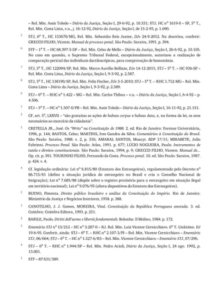 5
6
7
8
9
1
2
3
4
5
1
2
3
4
1
–	Rel.	Min.	Assis	Toledo	–	Diário	da	Justiça,	Seção	I,	29-6-92,	p.	10.331;	STJ,	HC	no
	1619-0	–	SP,	5a
	T.,
Rel.	Min.	Costa	Lima,	v.u.,	j.	16-12-92,	Diário	da	Justiça,	Seção	I,	de	15-2-93,	p.	1.690.
STJ,	6a	 T.,	 HC	 153670/MG,	 Rel.	 Min.	 Sebastião	 Reis	 Junior,	 DJe	 24-9-2012.	 Na	 doutrina,	 conferir:
GRECCO	FILHO,	Vicente.	Manual	de	processo	penal.	São	Paulo:	Saraiva,	1991.	p.	394.
STF	–	1a	T.	–	HC	68.397-5-DF	–	Rel.	Min.	Celso	de	Mello	–	Diário	da	Justiça,	Seção	I,	26-6-92,	p.	10.105.
No	 caso	 em	 questão,	 o	 Supremo	 Tribunal	 Federal,	 excepcionalmente,	 autorizou	 a	 realização	 de
comparação	pericial	das	individuais	dactiloscópicas,	para	comprovação	de	homonímia.
STJ,	5a	T.,	HC	122094/SP,	Rel.	Min.	Marco	Aurélio	Bellizze,	DJe	14-12-2011;	STJ	–	5a	T.	–	HC	936-SP	–
Rel.	Min.	Costa	Lima,	Diário	da	Justiça,	Seção	I,	9-3-92,	p.	2.587.
STJ,	5a
	T.,	HC	138190/SP,	Rel.	Min.	Felix	Fischer,	DJe	3-5-2010;	STJ	–	5a
	T.	–	RHC	1.712-MG	–	Rel.	Min.
Costa	Lima	–	Diário	da	Justiça,	Seção	I,	9-3-92,	p.	2.589.
STJ	–	6a	T.	–	RHC	no	1.422	–	MG	–	Rel.	Min.	Carlos	Thibau	–	v.u.	–	Diário	da	Justiça,	Seção	I,	6-4-92	–	p.
4.506.
STJ	–	5a	T.	–	HC	no	1.507-0/PB	–	Rel.	Min.	Assis	Toledo	–	Diário	da	Justiça,	Seção	I,	16-11-92,	p.	21.151.
CF,	art.	5o
,	LXXVII	–	“são	gratuitas	as	ações	de	habeas	corpus	e	habeas	data,	e,	na	forma	da	lei,	os	atos
necessários	ao	exercício	da	cidadania”.
CRETELLA	JR.,	José.	Os	“Writs”	na	Constituição	de	1988.	2.	ed.	Rio	de	Janeiro:	Forense	Universitária,
1996,	p.	144;	BASTOS,	Celso;	MARTINS,	Ives	Gandra	da	Silva.	Comentários	à	Constituição	do	Brasil.
São	 Paulo:	 Saraiva,	 1988.	 v.	 2,	 p.	 316;	 AMARAL	 SANTOS,	 Moacyr.	 RDP	 17/11;	 MIRABETE,	 Julio
Fabrinni.	Processo	Penal.	São	Paulo:	Atlas,	1991.	p.	677;	LÚCIO	NOGUEIRA,	Paulo.	Instrumentos	 de
tutela	e	direitos	constitucionais.	São	Paulo:	Saraiva,	1994,	p.	9;	GRECCO	FILHO,	Vicente.	Manual	de...
Op.	cit.	p.	391.	TOURINHO	FILHO,	Fernando	da	Costa.	Processo	penal.	10.	ed.	São	Paulo:	Saraiva,	1987.
p.	424.	v.	4.
Cf.	legislação	ordinária:	Lei	no
	6.815/80	(Estatuto	dos	Estrangeiros),	regulamentado	pelo	Decreto	no
86.715/81	 (define	 a	 situação	 jurídica	 do	 estrangeiro	 no	 Brasil	 e	 cria	 o	 Conselho	 Nacional	 de
Imigração);	Lei	no	7.685/88	(dispõe	sobre	o	registro	provisório	para	o	estrangeiro	em	situação	ilegal
em	território	nacional);	Lei	no	9.076/95	(altera	dispositivos	do	Estatuto	dos	Estrangeiros).
BUENO,	 Pimenta.	 Direito	 público	 brasileiro	 e	 análise	 da	 Constituição	 do	 Império.	 Rio	 de	 Janeiro:
Ministério	da	Justiça	e	Negócios	Interiores,	1958.	p.	388.
CANOTILHO,	 J.	 J.	 Gomes,	 MOREIRA,	 Vital.	 Constituição	 da	 República	 Portuguesa	 anotada.	 3.	 ed.
Coimbra:	Coimbra	Editora,	1993.	p.	251.
BARILE,	Paolo.	Diritti	dell’uomo	e	libertà	fondamentali.	Bolonha:	Il	Molino,	1984.	p.	172.
Ementário	STJ	no
	13/212	–	HC	no
	3.287-0	–	RJ.	Rel.	Min.	Luiz	Vicente	Cernicchiaro.	6a
	T.	Unânime.	DJ
19-6-95.	Conferir,	ainda:	STJ	–	6a	T.	–	RHC	no	2.107-3/PI	–	Rel.	Min.	Vicente	Cernicchiaro	–	Ementário
STJ,	06/664;	STJ	–	6a	T.	–	HC	no	1.527-6/RS	–	Rel.	Min.	Vicente	Cernicchiaro	–	Ementário	STJ,	07/296.
STJ	–	6a	T.	–	RHC	no	1.944/SP	–	Rel.	Min.	Pedro	Acioli,	Diário	da	Justiça,	Seção	I,	24	ago.	1992,	p.
13.001.
STF	–	RT	631/389.
 
