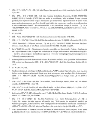 2
3
4
5
6
7
8
1
2
3
4
5
6
7
1
STJ	–	5a
	T.	–	RHC	no
	1.701	–	CE	–	Rel.	Min.	Flaquer	Scartezzini	–	v.u.	–	Diário	da	Justiça,	Seção	I,	4-5-92
–	p.	5.895.
STJ	–	5a	T.	–	RHC	no	3.716-41PR	–	Rel.	Min.	Jesus	da	Costa	Lima,	Ementário,	10/680;	RT	598/322;
RJTJSP	 126/519.	 E	 ainda,	 RT	 655/288,	 que	 assim	 se	 manifestou:	 “não	 há	 dúvida	 de	 que	 a	 pessoa
jurídica	pode	impetrar	habeas	corpus,	mas	aquele	que	a	representa	legalmente	deve,	de	plano	ou	no
prazo	assinado,	comprovar	isto.	Se	o	signatário	da	inicial	não	comprova	a	condição	invocada,	de	rigor
o	não	conhecimento	do	writ”.	No	mesmo	sentido:	JESUS,	Damásio	E.	Código	de	processo...	Op.	cit.	p.
451;	FERREIRA,	Pinto.	Comentários...	Op.	cit.	v.	1,	p.	201;	MIRABETE,	Julio	Fabbrini.	Processo	penal...
Op.	cit.	p.	678.
RT	591/369.
STF	–	Pleno	–	HC	no	92.921/BA	–	Rel.	Min.	Ricardo	Lewandowski,	decisão:	19-8-2008.
STF	–	1a
	T.	–	HC	no
	88.747Agr/ES	–	Rel.	Min.	Carlos	Britto,	decisão:	15-9-2009.	Informativo	STF	no
	559.
JESUS,	 Damásio	 E.	 Código	 de	 processo...	 Op.	 cit.	 p.	 451;	 TOURINHO	 FILHO,	 Fernando	 da	 Costa.
Processo	penal...	Op.	cit.	p.	427.	Ainda	nesse	sentido:	RT	603/432;	608/301;	552/284.
Lei	no	8.625/93	–	art.	32	–	Além	de	outras	funções	cometidas	nas	Constituições	Federal	e	Estadual,	na
Lei	Orgânica	e	demais	leis,	compete	aos	Promotores	de	Justiça,	dentro	de	suas	esferas	de	atribuições:	I
–	impetrar	habeas	corpus	e	mandado	de	segurança	e	requerer	correição	parcial,	inclusive	perante	os
Tribunais	locais	competentes.
Em	relação	à	legitimidade	do	Ministério	Público	de	primeira	instância	para	ajuizar	HC	diretamente	no
STF	no	interesse	da	acusação:	STF	–	2a	T.	–	HC	no	91.509/RN	–	Rel.	Min.	Eros	Grau,	decisão:	27-10-
2009.
RT	262/60;	527/455.
Conforme	destacado	pelo	Superior	Tribunal	de	Justiça,	“o	MP	estadual	é	parte	legítima	para	impetrar
habeas	corpus.	Evidente	a	inocência	do	paciente,	é	de	se	trancar	a	ação	penal	por	falta	de	justa	causa”
(STJ	–	5a	T.	–	RHC	no	4.620/RS	–	Rel.	Min.	Edson	Vidigal,	Diário	da	Justiça,	Seção	I,	6	out.	1997,	p.
50.010).
STF	–	HC	no	75.347-7/MG	–	Rel.	Min.	Carlos	Velloso,	Diário	da	Justiça,	Seção	I,	5	nov.	1997.	No	mesmo
sentido,	cf.:	RTJ	147/233	e	161/475.
STF	–	HC	no
	72.391-8,	Plenário,	Rel.	Min.	Celso	de	Mello,	v.u.,	DJU,	17	mar.	1995,	p.	5.791;	STF	–	HC	no
94.404	MC/SP	–	Rel.	Min.	Celso	de	Mello,	Informativo	STF	no
	516.
Informativo	STF	no
	45:	STF	–	Habeas	Corpus	no
	74.221-AL,	Rel.	Min.	Ilmar	Galvão,	17-9-96.	Precedente
citado:	HC	71084-RS	(DJ,	de	10-6-94).
STJ	–	5a
	T.	–	HC	no
	1.172-0	–	SC	–	Rel.	Min.	José	Dantas	–	v.u.	–	Diário	da	Justiça,	Seção	I,	4-5-92	–	p.
5.894.	 Há,	 porém,	 decisão	 anterior	 afirmando	 que,	 “desfrutando	 de	 apreciável	 prestígio	 na
Constituição	vigente,	o	Habeas	Corpus	pode	ser	impetrado	através	de	telex,	mesmo	sem	autenticação”
(STJ	–	6a	T.	–	HC	521	–	SP	–	Rel.	Min.	José	Candido	–	Diário	da	Justiça,	Seção	I,	22-4-91,	p.	4.797).
STF	–	Habeas	Corpus	no	74504-1/RS	–	Rel.	Min.	Celso	de	Mello,	Diário	da	Justiça,	Seção	I,	10	out.	1996,
p.	38.293;	citando	várias	decisões:	RTJ	117/1.084;	150/765;	HC	71.217-MG,	Rel.	Min.	Néri	da	Silveira.
 