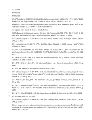 2
3
4
5
1
2
3
4
1
2
3
4
5
6
7
8
9
10
1
2
JSTJ	5/183.
RT	509/336.
RT	584/339.
STJ,	6a
	T.,	AgRg	no	HC	179375/MG,	Rel.	Min.	Og	Fernandes,	DJe	21-6-2013;	STJ	–	6a
	T.	–	HC	no
	1.288-
3	–	PB	–	Rel.	Min.	José	Cândido	–	v.u.	–	Diário	da	Justiça,	Seção	I,	16-11-92	–	p.	21.163.
MIRABETE,	Julio	Fabbrini.	Código	de	processo	penal	interpretado.	4.	ed.	São	Paulo:	Atlas,	1996.	p.	765.
No	mesmo	sentido:	RTJ	33/590;	RT	548/417;	RSTJ	64/69.
Ver	capítulo	sobre	Estado	de	Defesa	e	Estado	de	Sítio.
JESUS,	Damásio	E.	Código	de	processo...	Op.	cit.	p.	452.	Nesse	sentido:	STJ	–	5a	T.	–	RE	no	17.039-0	–	GO
–	Rel.	Min.	José	Adalto	Duarte	–	v.u.	–	Diário	da	Justiça,	Seção	I,	16-11-92	–	p.	21.153/4.
STF	–	Habeas	Corpus	no	72.131-1/RJ	–	Rel.	Min.	Marco	Aurélio,	Diário	da	Justiça,	Seção	I,	28	nov.
1995,	p.	41.010.
STJ	–	Habeas	Corpus	no	3.833-PE	–	5a	T.	–	Rel.	Min.	Edson	Vidigal;	j.	13-12-95;	ementa	–	AASP	no	1966
–	Ementário,	p.	69-e.
STJ,	5a	T.,	RHC	42307/MG,	Rel.	Min.	Moura	Ribeiro,	DJe	25-11-2013;	STJ,	6a	T.,	HC	272234/SP,	Rel.
Min.	Rogerio	Schietti	Cruz,	DJe	10-12-2013;	STJ,	5a	T.,	RHC	40000/PI,	Rel.	Min.	Laurita	Vaz,	DJe	4-12-
2013.
STJ	–	RHC	no	2.434-7	–	PB,	5a	T.	–	Rel.	Min.	Flaquer	Scartezzini,	v.u.,	j.	16-12-92,	Diário	da	Justiça,
Seção	I,	de	15-2-93,	p.	1693/4.
STJ	–	5a	T.	–	RHC	no	1.818	–	PA	–	Rel.	Min.	Assis	Toledo	–	v.u.	–	Diário	da	Justiça,	Seção	I,	30-3-92	–	p.
3.997.
STJ,	5a	T.,	HC	264693/PA,	Rel.	Moura	Ribeiro,	DJe	29-11-2013.
STF	–	Habeas	Corpus	no	71.371-8/PE	–	Rel.	Min.	Néri	da	Silveira,	Diário	da	Justiça,	Seção	I,	8	mar.
1996,	p.	6.239;	STJ	–	RHC	no	2.364-1/PR,	6a	T.	–	Rel.	Min.	José	Cândido,	1-12-92,	Diário	da	Justiça,
Seção	I,	de	1o-2-93	–	p.	476.
STJ	–	RHC	no
	2.424-4/RJ,	5a
	T.	–	Rel.	Min.	Costa	Lima,	v.u.,	j.	9-12-92,	Diário	da	Justiça,	Seção	I,	de	1-2-
93	–	p.	470.
STJ	–	5a
	T.	–	Habeas	Corpus	no
	736	–	RJ	–	Rel.	Min.	Edson	Vidigal	–	Diário	da	Justiça,	Seção	I,	1-7-91,	p.
9.203;	STJ	–	6a	T.	–	HC	617	–	RJ	–	Rel.	Min.	William	Patterson	–	Diário	da	Justiça,	Seção	I,	29-4-91,	p.
5.278.
STJ	–	4a	T.	–	REsp.	17.649-SP	–	Rel.	Min.	Athos	Carneiro	–	Diário	da	Justiça,	Seção	I,	13-4-92,	p.	5.002.
RTJ	99/1.064;	126/175;	141/226.
STF	–	Habeas	Corpus	no
	74.507-5/MG	–	Rel.	Min.	Celso	de	Mello,	Diário	da	Justiça,	Seção	I,	14	out.
1996,	p.	38.881.
Observe-se,	porém,	que	o	julgamento	terminou	empatado	e,	consequentemente,	a	ordem	foi	concedida
em	virtude	de	o	empate	favorecer	o	paciente	(STF	–	Pleno	–	HC	nº	127483/PR	–	Rel.	Min.	Dias	Toffoli	–
decisão	26	e	27-8-2015).
 