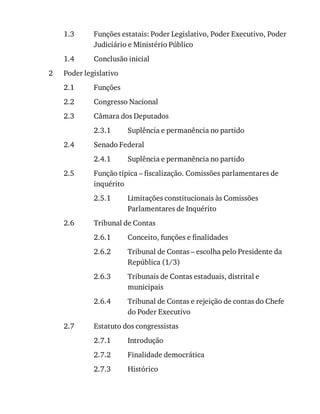 1.3
1.4
2
2.1
2.2
2.3
2.3.1
2.4
2.4.1
2.5
2.5.1
2.6
2.6.1
2.6.2
2.6.3
2.6.4
2.7
2.7.1
2.7.2
2.7.3
Funções	estatais:	Poder	Legislativo,	Poder	Executivo,	Poder
Judiciário	e	Ministério	Público
Conclusão	inicial
Poder	legislativo
Funções
Congresso	Nacional
Câmara	dos	Deputados
Suplência	e	permanência	no	partido
Senado	Federal
Suplência	e	permanência	no	partido
Função	típica	–	fiscalização.	Comissões	parlamentares	de
inquérito
Limitações	constitucionais	às	Comissões
Parlamentares	de	Inquérito
Tribunal	de	Contas
Conceito,	funções	e	finalidades
Tribunal	de	Contas	–	escolha	pelo	Presidente	da
República	(1/3)
Tribunais	de	Contas	estaduais,	distrital	e
municipais
Tribunal	de	Contas	e	rejeição	de	contas	do	Chefe
do	Poder	Executivo
Estatuto	dos	congressistas
Introdução
Finalidade	democrática
Histórico
 