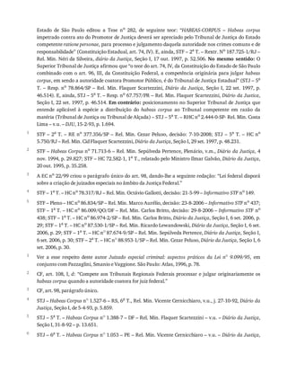 1
2
3
4
5
1
2
3
4
5
6
Estado	 de	 São	 Paulo	 editou	 a	 Tese	 no
	 282,	 de	 seguinte	 teor:	 “HABEAS-CORPUS	 –	 Habeas	 corpus
impetrado	contra	ato	do	Promotor	de	Justiça	deverá	ser	apreciado	pelo	Tribunal	de	Justiça	do	Estado
competente	ratione	personae,	para	processo	e	julgamento	daquela	autoridade	nos	crimes	comuns	e	de
responsabilidade”	(Constituição	Estadual,	art.	74,	IV).	E,	ainda,	STF	–	2a
	T.	–	Rextr.	No
	187.725-1/RJ	–
Rel.	Min.	Néri	da	Silveira,	diário	da	Justiça,	Seção	I,	17	out.	1997,	p.	52.506.	No	 mesmo	 sentido:	O
Superior	Tribunal	de	Justiça	afirmou	que	“o	teor	do	art.	74,	IV,	da	Constituição	do	Estado	de	São	Paulo
combinado	com	o	art.	96,	III,	da	Constituição	Federal,	a	competência	originária	para	julgar	habeas
corpus,	em	sendo	a	autoridade	coatora	Promotor	Público,	é	do	Tribunal	de	Justiça	Estadual”	(STJ	–	5a
T.	–	Resp.	no	78.864/SP	–	Rel.	Min.	Flaquer	Scartezzini,	Diário	 da	 Justiça,	Seção	I,	22	set.	1997,	p.
46.514).	E,	ainda,	STJ	–	5a	T.	–	Resp.	no	67.757/PR	–	Rel.	Min.	Flaquer	Scartezzini,	Diário	da	Justica,
Seção	I,	22	set.	1997,	p.	46.514.	Em	contrário:	posicionamento	no	Superior	Tribunal	de	Justiça	que
entende	 aplicável	 à	 espécie	 a	 distribuição	 do	 habeas	 corpus	 ao	 Tribunal	 competente	 em	 razão	 da
matéria	(Tribunal	de	Justiça	ou	Tribunal	de	Alçada)	–	STJ	–	5a	T.	–	RHC	no	2.444-0-SP-	Rel.	Min.	Costa
Lima	–	v.u.	–	DJU,	15-2-93,	p.	1.694.
STF	–	2a	T.	–	RE	no	377.356/SP	–	Rel.	Min.	Cezar	Peluso,	decisão:	7-10-2008;	STJ	–	5a	T.	–	HC	no
5.750/RJ	–	Rel.	Min.	Cid	Flaquer	Scartezzini,	Diário	da	Justiça,	Seção	I,	29	set.	1997,	p.	48.231.
STF	–	Habeas	Corpus	no	71.713-6	–	Rel.	Min.	Sepúlveda	Pertence,	Plenário,	v.m.,	Diário	da	Justiça,	4
nov.	1994,	p.	29.827;	STF	–	HC	72.582-1,	1a	T.,	relatado	pelo	Ministro	Ilmar	Galvão,	Diário	da	Justiça,
20	out.	1995,	p.	35.258.
A	EC	no	22/99	criou	o	parágrafo	único	do	art.	98,	dando-lhe	a	seguinte	redação:	“Lei	federal	disporá
sobre	a	criação	de	juizados	especiais	no	âmbito	da	Justiça	Federal.”
STF	–	1a	T.	–	HC	no	78.317/RJ	–	Rel.	Min.	Octávio	Gallotti,	decisão:	21-5-99	–	Informativo	STF	no	149.
STF	–	Pleno	–	HC	no	86.834/SP	–	Rel.	Min.	Marco	Aurélio,	decisão:	23-8-2006	–	Informativo	STF	no	437;
STF	–	1a	T.	–	HC	no	86.009/QO/DF	–	Rel.	Min.	Carlos	Britto,	decisão:	29-8-2006	–	Informativo	STF	no
438;	STF	–	1a	T.	–	HC	no	86.974-2/SP	–	Rel.	Min.	Carlos	Britto,	Diário	da	Justiça,	Seção	I,	6	set.	2006,	p.
29;	STF	–	1a	T.	–	HC	no	87.530-1/SP	–	Rel.	Min.	Ricardo	Lewandowski,	Diário	da	Justiça,	Seção	I,	6	set.
2006,	p.	29;	STF	–	1a	T.	–	HC	no	87.674-9/SP	–	Rel.	Min.	Sepúlveda	Pertence,	Diário	da	Justiça,	Seção	I,
6	set.	2006,	p.	30;	STF	–	2a	T.	–	HC	no	88.953-1/SP	–	Rel.	Min.	Cezar	Peluso,	Diário	da	Justiça,	Seção	I,	6
set.	2006,	p.	30.
Ver	 a	 esse	 respeito	 deste	 autor	 Juizado	 especial	 criminal:	 aspectos	 práticos	 da	 Lei	 no
	 9.099/95,	 em
conjunto	com	Pazzaglini,	Smanio	e	Vaggione.	São	Paulo:	Atlas,	1996,	p.	78.
CF,	art.	108,	I,	d:	“Compete	aos	Tribunais	Regionais	Federais	processar	e	julgar	originariamente	os
habeas	corpus	quando	a	autoridade	coatora	for	juiz	federal.”
CF,	art.	98,	parágrafo	único.
STJ	–	Habeas	Corpus	no	1.527-6	–	RS,	6a	T.,	Rel.	Min.	Vicente	Cernicchiaro,	v.u.,	j.	27-10-92,	Diário	da
Justiça,	Seção	I,	de	5-4-93,	p.	5.859.
STJ	–	5a	T.	–	Habeas	Corpus	no	1.388-7	–	DF	–	Rel.	Min.	Flaquer	Scartezzini	–	v.u.	–	Diário	da	Justiça,
Seção	I,	31-8-92	–	p.	13.651.
STJ	–	6a
	T.	–	Habeas	Corpus	no
	1.053	–	PE	–	Rel.	Min.	Vicente	Cernicchiaro	–	v.u.	–	Diário	da	Justiça,
 