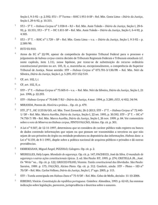 1
2
3
4
5
6
7
1
2
3
1
2
1
2
3
Seção	I,	9-3-92	–	p.	2.592;	STJ	–	5a
	Turma	–	RHC	1.951-0-SP	–	Rel.	Min.	Costa	Lima	–	Diário	da	Justiça,
Seção	I,	29-6-92,	p.	10.331.
STJ	–	5a	T.	–	Habeas	Corpus	no	1.938-8	–	RJ	–	Rel.	Min.	Assis	Toledo	–	Diário	da	Justiça,	Seção	I,	29-6-
92,	p.	10.331;	STJ	–	5a	T.	–	HC	1.811-SP	–	Rel.	Min.	Assis	Toledo	–	Diário	da	Justiça,	Seção	I,	6-4-92,	p.
4.505.
STJ	–	5a	T.	–	RHC	no	1.729	–	SP	–	Rel.	Min.	Costa	Lima	–	v.u.	–	Diário	da	Justiça,	Seção	I,	9-3-92	–	p.
2.589/90.
RSTJ	03/810.
Antes	 da	 EC	 no
	 22/99,	 apesar	 da	 competência	 do	 Supremo	 Tribunal	 Federal	 para	 o	 processo	 e
julgamento	de	habeas	corpus	contra	decisão	de	Tribunais	Regionais	Federais	e	Tribunais	estaduais	(cf.
neste	 capítulo,	 item	 1.11),	 nessa	 hipótese,	 por	 tratar-se	 de	 substituição	 do	 recurso	 ordinário
constitucional	previsto	no	art.	105,	II,	a,	mantinha-se,	excepcionalmente,	a	competência	do	Superior
Tribunal	de	Justiça.	Nesse	sentido:	STF	–	Habeas	Corpus	no	 073.701-3/130/PR	 –	 Rel.	 Min.	 Néri	 da
Silveira,	Diário	da	Justiça,	Seção	I,	p.	5.295;	RTJ	152/519.
CF,	art.	102,	I,	i.
CF,	art.	102,	II,	a.
STF	–	1a	T.	–	Habeas	Corpus	no	73.605-0	–	v.u.	–	Rel.	Min.	Néri	da	Silveira,	Diário	da	Justiça,	Seção	I,	21
jun.	1996,	p.	22.293.
STF	–	Habeas	Corpus	no	70.648-7/RJ	–	Diário	da	Justiça,	4	mar.	1994,	p.	3.289;	JSTJ,	4/452;	34/94.
MIRANDA,	Pontes	de.	História	e	prática...	Op.	cit.	p.	479.
STF,	2a	T.,	HC	113518/GO,	rel.	Min.	Teori	Zavascki,	26-2-2013;	STF	–	1a	T.	–	Habeas	Corpus	no	72.445-
1/	DF	–	Rel.	Min.	Marco	Aurélio,	Diário	da	Justiça,	Seção	I,	22	set.	1995,	p.	30.592.	STF	–	2a	T.	–	HC	no
74.750-7/	PB	–	Rel.	Min.	Marco	Aurélio,	Diário	da	Justiça,	Seção	I,	26	nov.	1999.	p.	84.	Ver	comentário
sobre	o	voto	de	Minerva	no	Habeas	corpus,	PINTO	FALCÃO,	Alcino.	Op.	cit.	p.	301.
A	Lei	no	9.507,	de	12-11-1997,	determinou	que	se	considera	de	caráter	público	todo	registro	ou	banco
de	 dados	 contendo	 informações	 que	 sejam	 ou	 que	 possam	 ser	 transmitidas	 a	 terceiros	 ou	 que	 não
sejam	de	uso	privativo	do	órgão	ou	entidade	produtora	ou	depositária	das	informações.	Habeas	data:	a
Lei	no	8.159,	de	8-1-1991,	dispõe	sobre	a	política	nacional	de	arquivos	públicos	e	privados	e	dá	outras
providências.
EKMEKDJIAN,	Miguel	Ángel;	PIZZOLO,	Calogero.	Op.	cit.	p.	2.
MEIRELLES,	Hely	Lopes.	Mandado	de	segurança.	Op.	cit.	p.	147;	PACHECO,	José	da	Silva.	O	mandado	de
segurança	e	outras	ações	constitucionais	típicas.	2.	ed.	São	Paulo:	RT,	1995.	p.	274;	CRETELLA	JR.,	José.
Os	“Writs”	na...	Op.	cit.	p.	122;	GRECCO	FILHO,	Vicente.	Tutela	constitucional	das	liberdades.	São	Paulo:
Saraiva,	1989.	p.	175;	FALCÃO,	Alcino	Pinto.	Op.	cit.	p.	312.	Conferir,	ainda:	STF	–	Pleno	–	HD	no
70/DF	–	Rel.	Min.	Carlos	Velloso,	Diário	da	Justiça,	Seção	I,	1o	ago.	2005,	p.	115.
STF	–	Tutela	antecipada	em	Habeas	Data	no	75-9/DF	–	Rel.	Min.	Celso	de	Mello,	decisão:	11-10-2006.
RIBEIRO,	Vinício.	Constituição	da	república	portuguesa.	Coimbra:	Almedina,	1993.	p.	62-65,	faz	extensa
indicação	sobre	legislação,	pareceres,	jurisprudência	e	doutrina	sobre	o	assunto.
 