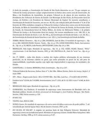 1
2
3
4
1
2
1
2
3
4
1
2
3
4
A	 título	 de	 exemplo,	 a	 Constituição	 do	 Estado	 de	 São	 Paulo	 determina	 no	 art.	 74	 que	 compete	 ao
Tribunal	de	Justiça	processar	e	julgar	originariamente	os	habeas	data	contra	atos	do	Governador,	da
Mesa	 e	 da	 Presidência	 da	 Assembleia,	 do	 próprio	 Tribunal	 ou	 de	 algum	 de	 seus	 membros,	 dos
Presidentes	dos	Tribunais	de	Contas	do	Estado	e	do	Município	de	São	Paulo,	do	Procurador-Geral	de
Justiça,	 do	 Prefeito	 e	 do	 Presidente	 da	 Câmara	 Municipal	 da	 Capital.	 De	 maneira	 semelhante,	 a
Constituição	do	Estado	de	Tocantins,	em	seu	art.	48,	VII,	com	redação	dada	pela	Emenda	no
	4,	de	27	de
fevereiro	de	1992,	estabelece	competir	ao	Tribunal	de	Justiça	o	habeas	data	contra	atos	do	Governador
do	Estado,	da	Mesa	da	Assembleia	Legislativa,	do	Tribunal	de	Contas	do	Estado,	do	Procurador-Geral
do	 Estado,	 do	 Comandante-Geral	 da	 Polícia	 Militar,	 do	 titular	 da	 Defensoria	 Pública	 e	 do	 próprio
Tribunal	de	Justiça	e	do	Procurador-Geral	de	Justiça.	Em	termos	semelhantes	o	art.	108,	VII,	b,	 da
Constituição	do	Estado	do	Ceará;	o	art.	46,	VIII,	g,	da	Constituição	do	Estado	de	Goiás;	o	art.	83,	XI,	c,
da	Constituição	do	Estado	de	Santa	Catarina	e	o	art.	123,	I,	f,	da	Constituição	do	Estado	da	Bahia.
TEMER,	Michel.	Elementos...	Op.	cit.	p.	204;	PACHECO,	José	da	Silva.	O	mandado	de	segurança	e...	Op.
cit.	p.	282;	GRECCO	FILHO,	Vicente.	Tutela...	Op.	cit.	p.	176;	LÚCIO	NOGUEIRA,	Paulo.	Instrumentos
de...	Op.	cit.	p.	33;	MOTA,	Leda	Pereira;	SPITZCOVSKY,	Celso.	Op.	cit.	p.	304.
MEIRELLES,	 Hely	 Lopes.	 Mandado	 de	 segurança...	 Op.	 cit.	 p.	 152;	 ACKEL	 FILHO,	 Diomar.	 “Writs”
constitucionais.	2.	ed.	São	Paulo:	Saraiva,	1991.	p.	145;	CRETELLA	JR.,	José.	Os	“writs”	na...	Op.	cit.	p.
119.
Art.	 5o,	 XXXIII	 –	 todos	 têm	 direito	 a	 receber	 dos	 órgãos	 públicos	 informações	 de	 seu	 interesse
particular,	 ou	 de	 interesse	 coletivo	 ou	 geral,	 que	 serão	 prestadas	 no	 prazo	 da	 lei,	 sob	 pena	 de
responsabilidade,	ressalvadas	aquelas	cujo	sigilo	seja	imprescindível	à	segurança	da	sociedade	e	do
Estado.
CANOTILHO,	J.	J.	Gomes;	MOREIRA,	Vital.	Constituição...	Op.	cit.	p.	217.
Tribunal	Federal	de	Recursos,	Habeas	Data	no	1,	Rel.	Min.	Milton	Pereira,	Diário	da	Justiça,	Seção	I,	2
maio	1989.
STF	–	Pleno	–	Repercussão	Geral	–	RE	nº	673707/MG	–	Rel.	Min.	Luiz	Fux	–	17-6-2015	(RE-673707).
Conferir	Lei	no	12.016,	de	7-8-2009.	Anteriormente,	Lei	no	1.533,	de	31-12-1951	e	Lei	no	4.348,	de	26-6-
1964.
MEIRELLES,	Hely	Lopes.	Mandado	de	segurança...	Op.	cit.	p.	03.
GUIMARÃES,	 Ary	 Florêncio.	 O	 mandado	 de	 segurança	 como	 instrumento	 de	 liberdade	 civil	 e	 de
liberdade	política.	Estudos	de	direito	processual	em	homenagem	a	José	Frederico	Marques.	São	Paulo:
Saraiva,	1982.	Vários	autores,	p.	139.
RT	661/112.
TÁCITO,	Caio.	RDA	61/220.
NUNES,	Castro.	Do	mandado	de	segurança	e	de	outros	meios	de	defesa	contra	atos	do	poder	público.	7.	ed.
(atualizada	por	José	de	Aguiar	Dias).	Rio	de	Janeiro:	Forense,	1967.	p.	54.
RTJ	 83/255;	 RT	 505/287.	 A	 respeito	 ver	 preciosa	 lição	 de	 Ada	 Pellegrini	 Grinover.	 Mandado	 de
segurança	contra	ato	jurisdicional	penal.	Mandado	de	segurança	(Coord.	Aroldo	Plínio	Gonçalves).	Belo
Horizonte:	Del	Rey,	1996.	p.	9-37,	vários	autores,	p.	9-37.
 