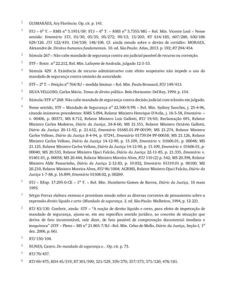 5
1
2
3
4
1
2
3
4
5
1
2
3
4
5
6
GUIMARÃES,	Ary	Florêncio.	Op.	cit.	p.	141.
STJ	–	6a
	T.	–	RMS	no
	5.1951/SP;	STJ	–	6a
	T.	–	RMS	no
	3.7355/MG	–	Rel.	Min.	Vicente	Leal	–	Nesse
sentido:	 Ementário	 STJ,	 01/30;	 05/35;	 05/272;	 09/13;	 15/203;	 RT	 614/185;	 607/280,	 630/186
629/126.	 JTJ	 122/410;	 134/538;	 148/106.	 Cf.	 ainda	 estudo	 sobre	 o	 direito	 de	 certidão:	 MORAES,
Alexandre	de.	Direitos	humanos	fundamentais.	10.	ed.	São	Paulo:	Atlas,	2013.	p.	192;	RT	294/454.
Súmula	267	–	Não	cabe	mandado	de	segurança	contra	ato	judicial	passível	de	recurso	ou	correição.
STF	–	Rextr.	no	22.212,	Rel.	Min.	Lafayete	de	Andrada,	julgado	12-5-53.
Súmula	 429:	 A	 Existência	 de	 recurso	 administrativo	 com	 efeito	 suspensivo	 não	 impede	 o	 uso	 do
mandado	de	segurança	contra	omissão	da	autoridade.
STF	–	2a	T.	–	Petição	no	764/RJ	–	medida	liminar	–	Rel.	Min.	Paulo	Brossard,	RTJ	149/413.
SILVA	VELLOSO,	Carlos	Mário.	Temas	de	direito	público.	Belo	Horizonte:	Del	Rey,	1994.	p.	154.
Súmula/STF	no	268:	Não	cabe	mandado	de	segurança	contra	decisão	judicial	com	trânsito	em	julgado.
Nesse	sentido,	STF	–	Mandado	de	Segurança	no	22.500-9/PR	–	Rel.	Min.	Sydney	Sanches,	j.	25-4-96,
citando	inúmeros	precedentes:	RMS	5.094,	Relator	Ministro	Henrique	D’Avila,	j.	16-5-58,	Ementário	–
v.	 00406,	 p.	 00371;	 MS	 8.712,	 Relator	 Ministro	 Luis	 Gallotti,	 RTJ	 19/65;	 Reclamação	 691,	 Relator
Ministro	 Carlos	 Medeiros,	 Diário	 da	 Justiça,	 24-8-66;	 MS	 21.551,	 Relator	 Ministro	 Octávio	 Gallotti,
Diário	 da	 Justiça	 20-11-92,	 p.	 21.612,	 Ementário	 01685.01-PP-00199;	 MS	 21.274,	 Relator	 Ministro
Carlos	Velloso,	Diário	da	Justiça	8-4-94,	p.	07241,	Ementário	01739.04	PP-00658;	MS	21.126,	Relator
Ministro	Carlos	Velloso,	Diário	da	Justiça	14-12-90,	p.	15.109,	Ementário	 v.	 01606.01,	 p.	 00048;	 MS
21.125,	Relator	Ministro	Carlos	Velloso,	Diário	da	Justiça	14-12-90,	p.	15.109,	Ementário	v.	01606.01,	p-
00040;	MS	20.533,	Relator	Ministro	Djaci	Falcão,	Diário	da	Justiça	22-11-85,	p.	21.335,	Ementário	v.
01401.01,	p.	00058;	MS	20.444,	Relator	Ministro	Moreira	Alves,	RTJ	110	(2)	p.	542;	MS	20.398,	Relator
Ministro	 Aldir	 Passarinho,	 Diário	 da	 Justiça	 2-12-83,	 p.	 19.032,	 Ementário	 01319.01	 p.	 00100;	 MS
20.210,	Relator	Ministro	Moreira	Alves,	RTJ	96/1004;	AGRMS,	Relator	Ministro	Djaci	Falcão,	Diário	da
Justiça	1-7-88,	p.	16.899,	Ementário	01508.02,	p.	00269.
STJ	–	REsp.	17.295-0-CE	–	1a	T.	–	Rel.	Min.	Humberto	Gomes	de	Barros,	Diário	da	Justiça,	10	maio
1993.
Sérgio	Ferraz	elabora	extenso	e	proveitoso	estudo	sobre	as	diversas	correntes	de	pensamento	sobre	a
expressão	direito	líquido	e	certo	(Mandado	de	segurança.	2.	ed.	São	Paulo:	Malheiros,	1994,	p.	12-22).
RTJ	83/130.	Conferir,	ainda:	STF	–	“A	noção	de	direito	líquido	e	certo,	para	efeito	de	impetração	de
mandado	 de	 segurança,	 ajusta-se,	 em	 seu	 específico	 sentido	 jurídico,	 ao	 conceito	 de	 situação	 que
deriva	 de	 fato	 incontestável,	 vale	 dizer,	 de	 fato	 passível	 de	 comprovação	 documental	 imediata	 e
inequívoca”	(STF	–	Pleno	–	MS	no	21.865-7/RJ	–Rel.	Min.	Celso	de	Mello,	Diário	da	Justiça,	Seção	I,	1o
dez.	2006,	p.	66).
RTJ	150/104.
NUNES,	Castro.	Do	mandado	de	segurança	e...	Op.	cit.	p.	73.
RTJ	70/437.
RTJ	69/475;	RDA	45/319;	RT	301/590;	321/529,	339/370;	357/373;	371/120;	478/181.
 